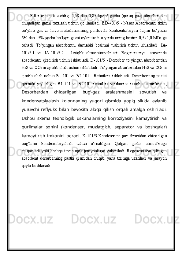 Filter   apparati   zichligi   0,68   dan   0,85   kg/m³   gacha   (quruq   gaz)   absorbentdan
chiqadigan gazni tozalash uchun qo‘llaniladi. ED-401/5 - Nasos Absorbentni tizim
bo‘ylab   gaz   va   havo   aralashmasining   portlovchi   kontsentratsiyasi   hajmi   bo‘yicha
5% dan 15% gacha bo‘lgan gazni aylantiradi u yerda uning bosimi 0,5÷1,0 MPa ga
oshadi.   To‘yingan   absorbentni   dastlabki   bosimni   tushirish   uchun   ishlatiladi.   IA-
101/5.1   va   IA-101/5.2   -   Issiqlik   almashinuvchilari:   Regeneratsiya   jarayonida
absorbentni qizdirish uchun ishlatiladi. D-101/5 - Desorber to‘yingan absorbentdan
H
2 S va CO
2  ni ajratib olish uchun ishlatiladi. To‘yingan absorbentdan H
2 S va CO
2  ni
ajratib   olish   uchun   B1-101   va   B2-101   -   Reboilers   ishlatiladi.   Desorberning   pastki
qismida   joylashgan   B1-101   va   B2-101   reboilers   yordamida   issiqlik   ta'minlanadi,
Desorberdan   chiqarilgan   bug‘-gaz   aralashmasini   sovutish   va
kondensatsiyalash   kolonnaning   yuqori   qismida   yopiq   siklda   aylanib
yuruvchi   reflyuks   bilan   bevosita   aloqa   qilish   orqali   amalga   oshiriladi.
Ushbu   sxema   texnologik   uskunalarning   korroziyasini   kamaytirish   va
qurilmalar   sonini   (kondenser,   muzlatgich,   separator   va   boshqalar)
kamaytirish   imkonini   beradi.   K-101/3-Kondensator   gaz   fazasidan   chiqadigan
bug‘larni   kondensatsiyalash   uchun   o‘rnatilgan.   Qolgan   gazlar   atmosferaga
chiqariladi  yoki  boshqa  texnologik jarayonlarga yuboriladi. Regeneratsiya  qilingan
absorbent   desorberning   pastki   qismidan   chiqib,   yana   tizimga   uzatiladi   va   jarayon
qayta boshlanadi.