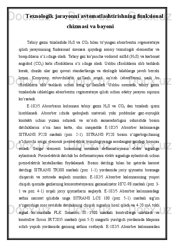 Texnologik jarayonni avtomatlashtirishning funksional
chizmasi va bayoni
Tabiiy   gazni   tozalashda   H
2 S   va   CO
2   bilan   to‘yingan   absorbentni   regeneratsiya
qilish   jarayonining   funksional   sxemasi   quyidagi   asosiy   texnologik   elementlar   va
bosqichlarni o‘z ichiga oladi. Tabiiy gaz ko‘pincha vodorod sulfid (H
2 S) va karbonat
angidrid   (CO
2 )   kabi   iflosliklarni   o‘z   ichiga   oladi.   Ushbu   iflosliklarni   olib   tashlash
kerak,   chunki   ular   gaz   quvuri   standartlariga   va   ekologik   talablarga   javob   berishi
lozim.   Kimyoviy   erituvchilarni   qo‘llash   orqali   so‘rish   (absorbsion)   usuli   bu
iflosliklarni   olib   tashlash   uchun   keng   qo‘llaniladi.   Ushbu   sxemada,   tabiiy   gazni
tozalashda ishlatilgan absorbentni  regeneratsiya qilish uchun odatiy jarayon oqimini
ko‘rsatadi.
E-102/5   Absorbsion   kolonnasi   tabiiy   gazni   H
2 S   va   CO
2   dan   tozalash   qismi
hisoblanadi.   Absorber   ichida   qadoqlash   materiali   yoki   poddonlar   gaz-suyuqlik
kontakti   uchun   yuzani   oshiradi   va   so‘rish   samaradorligini   oshirishda   bosim
datchiklarini   o‘rni   ham   katta,   shu   maqsadda   E-102/5   Absorber   kalonnasiga
SITRANS   P220   markali   (poz.   2-1).   SITRANS   P220   bosim   o‘zgartirgichining
o‘lchovchi sezgir elementi piezoelektrik texnologiyasiga asoslangan gazdagi bosimni
sezadi.   Sezgir   elementi   bosimning   mexanik   deformatsiyasini   elektr   signaliga
aylantiradi. Piezoelektrik datchik bu deformatsiyani elektr signaliga aylantirish uchun
piezoelektrik   kristallardan   foydalanadi.   Bosim   datchigi   bilan   bir   qatorda   harorat
datchigi   SITRANS   TR300   markali   (poz.   1-1)   yordamida   joriy   qiymatni   bosmaga
chiqarish   va   xotirada   saqlash   mumkin.   E-102/5   Absorber   kalonnasining   yuqori
chiqish qismida gazlarning konsentratsiyasini gazanalizator ИГС-98 markali (poz. 3-
1   va   poz.   4-1)   orqali   joriy   qiymatlarni   saqlaydi.   E-102/5   Absorber   kalonnasidagi
sathni   nazorat   qilishda   unga   SITRANS   LCS   100   (poz.   5-1)   markali   sig‘im
o‘zgarishiga mos ravishda datchikning chiqish signalini hosil qiladi va  4-20 mA tokli
signal   kо‘rinishida   PLK   Simantic   S7   1500   markali   kontrollerga   uzatiladi   va
kontroller   Sirius   3RT2035   markali   (poz. 5 - 3 )   magnitli   yuritgich   yordamida   klapinni
ochib   yopish   yordamida   gazning   sathini   rostlaydi .   E-102/5   Absorber   kalonnasidan