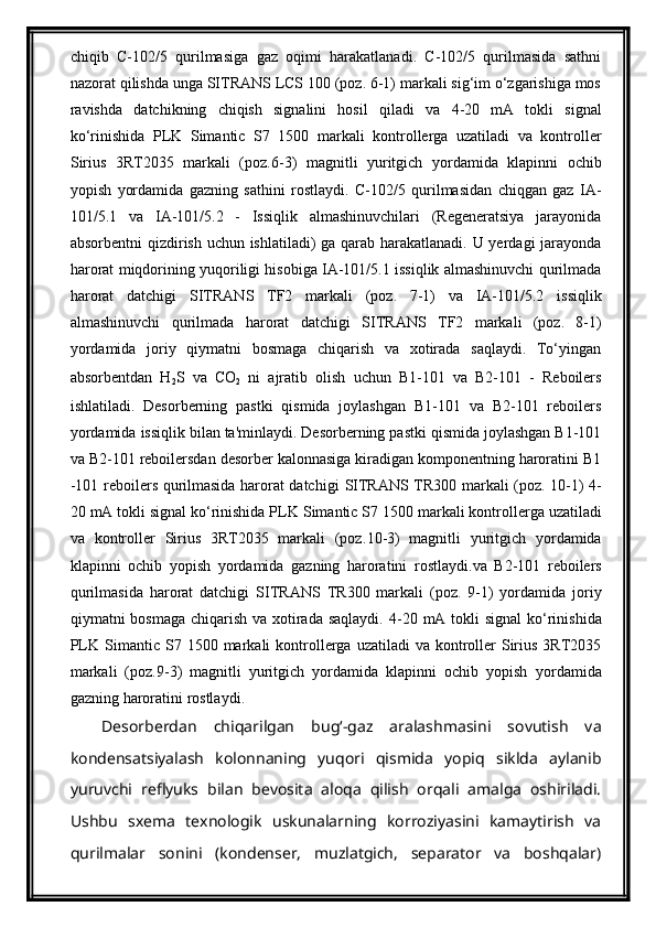 chiqib   C-102/5   qurilmasiga   gaz   oqimi   harakatlanadi.   C-102/5   qurilmasida   sathni
nazorat qilishda unga SITRANS LCS 100 (poz. 6-1) markali sig‘im o‘zgarishiga mos
ravishda   datchikning   chiqish   signalini   hosil   qiladi   va   4-20   mA   tokli   signal
kо‘rinishida   PLK   Simantic   S7   1500   markali   kontrollerga   uzatiladi   va   kontroller
Sirius   3RT2035   markali   (poz. 6 - 3 )   magnitli   yuritgich   yordamida   klapinni   ochib
yopish   yordamida   gazning   sathini   rostlaydi .   C-102/5   qurilmasidan   chiqgan   gaz   IA-
101/5.1   va   IA-101/5.2   -   Issiqlik   almashinuvchilari   (Regeneratsiya   jarayonida
absorbentni  qizdirish uchun ishlatiladi)  ga qarab harakatlanadi. U yerdagi  jarayonda
harorat miqdorining yuqoriligi hisobiga IA-101/5.1 issiqlik almashinuvchi qurilmada
harorat   datchigi   SITRANS   TF2   markali   (poz.   7-1)   va   IA-101/5.2   issiqlik
almashinuvchi   qurilmada   harorat   datchigi   SITRANS   TF2   markali   (poz.   8-1)
yordamida   joriy   qiymatni   bosmaga   chiqarish   va   xotirada   saqlaydi.   To‘yingan
absorbentdan   H
2 S   va   CO
2   ni   ajratib   olish   uchun   B1-101   va   B2-101   -   Reboilers
ishlatiladi.   Desorberning   pastki   qismida   joylashgan   B1-101   va   B2-101   reboilers
yordamida issiqlik bilan ta'minlaydi. Desorberning pastki qismida joylashgan B1-101
va B2-101 reboilersdan desorber kalonnasiga kiradigan komponentning haroratini B1
-101 reboilers qurilmasida harorat datchigi   SITRANS   TR300 markali (poz. 10-1) 4 -
20 mA tokli signal kо‘rinishida PLK  Simantic S7 1500  markali kontrollerga uzatiladi
va   kontroller   Sirius   3RT2035   markali   (poz. 10 - 3 )   magnitli   yuritgich   yordamida
klapinni   ochib   yopish   yordamida   gazning   haroratini   rostlaydi .va   B2-101   reboilers
qurilmasida   harorat   datchigi   SITRANS   TR300   markali   (poz.   9-1)   yordamida   joriy
qiymatni bosmaga chiqarish va xotirada saqlaydi. 4 -20 mA tokli  signal  kо‘rinishida
PLK   Simantic  S7  1500   markali  kontrollerga uzatiladi   va  kontroller  Sirius  3RT2035
markali   (poz. 9 - 3 )   magnitli   yuritgich   yordamida   klapinni   ochib   yopish   yordamida
gazning haroratini  rostlaydi .
Desorberdan   chiqarilgan   bug‘-gaz   aralashmasini   sovutish   va
kondensatsiyalash   kolonnaning   yuqori   qismida   yopiq   siklda   aylanib
yuruvchi   reflyuks   bilan   bevosita   aloqa   qilish   orqali   amalga   oshiriladi.
Ushbu   sxema   texnologik   uskunalarning   korroziyasini   kamaytirish   va
qurilmalar   sonini   (kondenser,   muzlatgich,   separator   va   boshqalar)