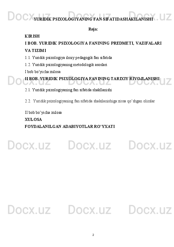 YURIDIK PSIXOLOGIYANING FAN SIFATIDASHAKILANISHI 
Reja:
KIRISH
I BOB.   YURIDIK  PSIXOLOGIYA FANINING  PREDMETI,  VAZIFALARI
VA TIZIMI
1.1.   Yuridik psixologiya ilmiy pedagogik fan sifatida
1.2.   Yuridik psixologiyaning metodologik asoslari
I bob bo’yicha xulosa
II BOB.  YURIDIK PSIXOLOGIYA FANINING TARIXIY RIVOJLANISHI 
2.1.  Yuridik  psixologiyaning fan sifatida shakllanishi
2.2.    Yuridik psixologiyaning fan sifatida shakilanishiga xissa qo’shgan olimlar
II bob bo’yicha xulosa
XULOSA
FOYDALANILGAN ADABIYOTLAR RO’YXATI
2 