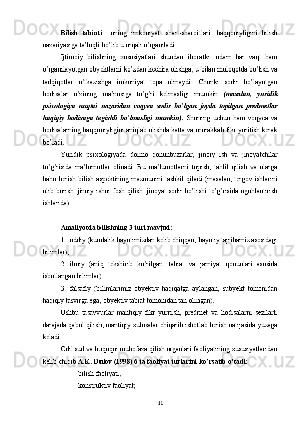 Bilish   tabiati     uning   imkoniyat,   shart-sharoitlari,   haqqoniyligini   bilish
nazariyasiga ta’luqli bo’lib u orqali o’rganiladi. 
Ijtimoiy   bilishning   xususiyatlari   shundan   iboratki,   odam   har   vaqt   ham
o’rganilayotgan obyektlarni ko’zdan kechira olishga, u bilan muloqotda bo’lish va
tadqiqotlar   o’tkazishga   imkoniyat   topa   olmaydi.   Chunki   sodir   bo’layotgan
hodisalar   o’zining   ma’nosiga   to’g’ri   kelmasligi   mumkin   (masalan,   yuridik
psixologiya   nuqtai   nazaridan   voqyea   sodir   bo’lgan   joyda   topilgan   predmetlar
haqiqiy   hodisaga   tegishli   bo’lmasligi   mumkin).   Shuning   uchun   ham   voqyea   va
hodisalarning haqqoniyligini aniqlab olishda katta va murakkab fikr yuritish kerak
bo’ladi.
Yuridik   psixologiyada   doimo   qonunbuzarlar,   jinoiy   ish   va   jinoyatchilar
to’g’risida   ma’lumotlar   olinadi.   Bu   ma’lumotlarni   topish,   tahlil   qilish   va   ularga
baho berish bilish aspektining mazmunini tashkil  qiladi (masalan, tergov ishlarini
olib borish, jinoiy ishni  fosh qilish, jinoyat sodir bo’lishi  to’g’risida ogohlantirish
ishlarida).
Amaliyotda bilishning 3 turi mavjud:
1. oddiy (kundalik hayotimizdan kelib chiqqan, hayotiy tajribamiz asosidagi
bilimlar);
2. ilmiy   (aniq   tekshirib   ko’rilgan,   tabiat   va   jamiyat   qonunlari   asosida
isbotlangan bilimlar);
3. falsafiy   (bilimlarimiz   obyektiv   haqiqatga   aylangan,   subyekt   tomonidan
haqiqiy tasvirga ega, obyektiv tabiat tomonidan tan olingan). 
Ushbu   tasavvurlar   mantiqiy   fikr   yuritish,   predmet   va   hodisalarni   sezilarli
darajada qabul qilish, mantiqiy xulosalar chiqarib isbotlab berish natijasida yuzaga
keladi.
Odil sud va huquqni muhofaza qilish organlari faoliyatining xususiyatlaridan
kelib chiqib  A.K. Dulov (1998) 6 ta faoliyat turlarini ko’rsatib o’tadi:
- bilish faoliyati;
- konstruktiv faoliyat;
11 