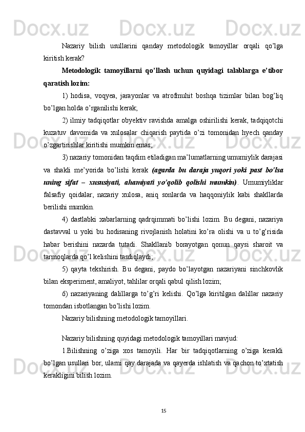 Nazariy   bilish   usullarini   qanday   metodologik   tamoyillar   orqali   qo’lga
kiritish kerak? 
Metodologik   tamoyillarni   qo’llash   uchun   quyidagi   talablarga   e’tibor
qaratish lozim:
1)   hodisa,   voqyea,   jarayonlar   va   atrofmuhit   boshqa   tizimlar   bilan   bog’liq
bo’lgan holda o’rganilishi kerak;
2)  ilmiy  tadqiqotlar   obyektiv  ravishda   amalga  oshirilishi  kerak,  tadqiqotchi
kuzatuv   davomida   va   xulosalar   chiqarish   paytida   o’zi   tomonidan   hyech   qanday
o’zgartirishlar kiritishi mumkin emas; 
3) nazariy tomonidan taqdim etiladigan ma’lumatlarning umumiylik darajasi
va   shakli   me’yorida   bo’lishi   kerak   (agarda   bu   daraja   yuqori   yoki   past   bo’lsa
uning   sifat   –   xususiyati,   ahamiyati   yo’qolib   qolishi   mumkin) .   Umumiyliklar
falsafiy   qoidalar,   nazariy   xulosa,   aniq   sonlarda   va   haqqoniylik   kabi   shakllarda
berilishi mumkin.
4)   dastlabki   xabarlarning   qadrqimmati   bo’lishi   lozim.   Bu   degani,   nazariya
dastavval   u   yoki   bu   hodisaning   rivojlanish   holatini   ko’ra   olishi   va   u   to’g’risida
habar   berishini   nazarda   tutadi.   Shakllanib   borayotgan   qonun   qaysi   sharoit   va
tarmoqlarda qo’l kelishini tasdiqlaydi;
5)   qayta   tekshirish.   Bu   degani,   paydo   bo’layotgan   nazariyani   sinchkovlik
bilan eksperiment, amaliyot, tahlilar orqali qabul qilish lozim;
6)   nazariyaning   dalillarga   to’g’ri   kelishi.   Qo’lga   kiritilgan   dalillar   nazariy
tomondan isbotlangan bo’lishi lozim. 
Nazariy bilishning metodologik tamoyillari .
Nazariy bilishning quyidagi metodologik tamoyillari mavjud: 
1.Bilishning   o’ziga   xos   tamoyili.   Har   bir   tadqiqotlarning   o’ziga   kerakli
bo’lgan usullari bor, ularni qay darajada va qayerda ishlatish va qachon to’xtatish
kerakligini bilish lozim.
15