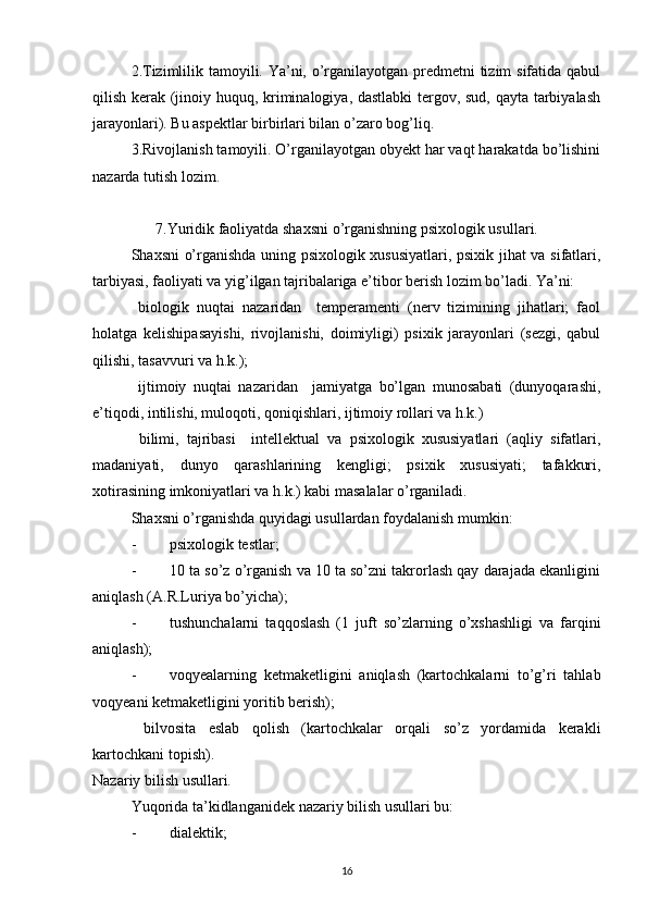 2.Tizimlilik tamoyili. Ya’ni, o’rganilayotgan predmetni  tizim  sifatida qabul
qilish kerak (jinoiy huquq, kriminalogiya, dastlabki  tergov, sud, qayta tarbiyalash
jarayonlari). Bu aspektlar birbirlari bilan o’zaro bog’liq.
3.Rivojlanish tamoyili. O’rganilayotgan obyekt har vaqt harakatda bo’lishini
nazarda tutish lozim. 
7. Yuridik faoliyatda shaxsni o’rganishning  psixologik usullari.
Shaxsni o’rganishda uning psixologik xususiyatlari, psixik jihat va sifatlari,
tarbiyasi, faoliyati va yig’ilgan tajribalariga e’tibor berish lozim bo’ladi. Ya’ni:
  biologik   nuqtai   nazaridan     temperamenti   (nerv   tizimining   jihatlari;   faol
holatga   kelishipasayishi,   rivojlanishi,   doimiyligi)   psixik   jarayonlari   (sezgi,   qabul
qilishi, tasavvuri va h.k.);
  ijtimoiy   nuqtai   nazaridan     jamiyatga   bo’lgan   munosabati   (dunyoqarashi,
e’tiqodi, intilishi, muloqoti, qoniqishlari, ijtimoiy rollari va h.k.)
  bilimi,   tajribasi     intellektual   va   psixologik   xususiyatlari   (aqliy   sifatlari,
madaniyati,   dunyo   qarashlarining   kengligi;   psixik   xususiyati;   tafakkuri,
xotirasining imkoniyatlari va h.k.) kabi masalalar o’rganiladi.
Shaxsni o’rganishda quyidagi usullardan foydalanish mumkin:
- psixologik testlar;
- 10 ta so’z o’rganish va 10 ta so’zni takrorlash qay darajada ekanligini
aniqlash (A.R.Luriya bo’yicha);
- tushunchalarni   taqqoslash   (1   juft   so’zlarning   o’xshashligi   va   farqini
aniqlash);
- voqyealarning   ketmaketligini   aniqlash   (kartochkalarni   to’g’ri   tahlab
voqyeani ketmaketligini yoritib berish);
  bilvosita   eslab   qolish   (kartochkalar   orqali   so’z   yordamida   kerakli
kartochkani topish).
Nazariy bilish usullari.
Yuqorida t a ’ ki d langan idek nazariy bilish usullari bu:
- dialekti k;
16 