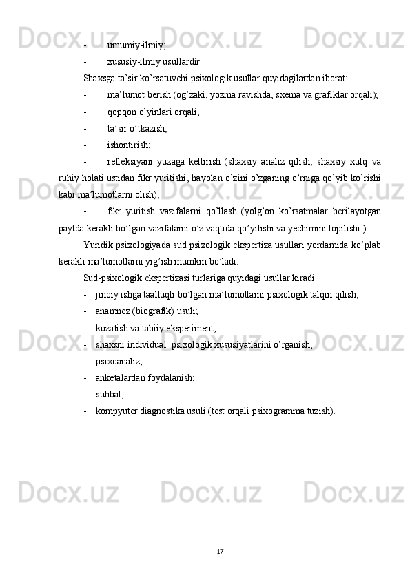 - umumiy - ilmiy ;
- xususiy - ilmiy usullar dir .
Shaxsga ta’s i r ko’rsatuvchi  psixologik  usullar  quyidagilardan iborat: 
- ma’lumot berish (og’zaki, yozma ravishda, sxema va grafiklar orqali);
- qopqon o’yinlari orqali;
- ta’sir o’tkazish;
- ishontirish;
- refleksiya ni   yuzaga   keltirish   (shaxsiy   analiz   qilish ,   shaxsiy   xulq   va
ruhiy h olati ustidan fikr yuritishi , h ayolan  o’zini o’zganing  o’rniga qo’yib ko’r ishi
kabi ma’lumotlarni olish); 
- f ikr   yuritish   vazifalarni   qo’llash   (yolg’on   ko’rsatmalar   berilayotgan
paytda  kerakli bo’lgan vazifalarni o’z vaqtida qo’yi lishi va yechimini topilishi.)
Yuridik psixologiyada   s ud psixologik ekspertiza usullari   yordamida ko’plab
kerakli ma’lumotlarni yig’ish mumkin bo’ladi.
Sud-psixologik ekspertizasi  turlari ga  quyidagi  usullar kiradi :
- jinoiy ishga taalluqli bo’lgan  ma’lumotlarni  psixologik  talqin  qilish;
- anamnez (biografik) usuli;
- kuzatish va tabiiy eksperiment;
- shaxsni individual    psixologik xususiyatlarini o’rganish ;
- ps i xoanaliz;
- anketalardan foydalanish;
- suhbat;
- kompyuter diagnostika usuli (test orqali psixogramma   tuzish).
17
