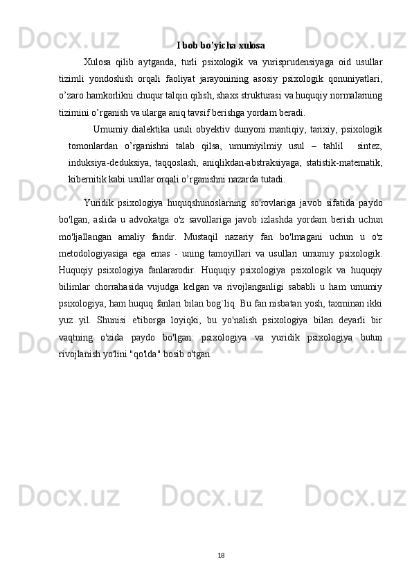 I bob bo’yicha xulosa
Xulosa   qilib   aytganda,   turli   psixologik   va   yurisprudensiyaga   oid   usullar
tizimli   yondoshish   orqali   faoliyat   jarayonining   asosiy   psixologik   qonuniyatlari,
o’zaro hamkorlikni chuqur talqin qilish, shaxs strukturasi va huquqiy normalarning
tizimini o’rganish va ularga aniq tavsif berishga yordam beradi.
Umumiy   dialektika   usuli   obyektiv   dunyoni   mantiqiy,   tarixiy,   psixologik
tomonlardan   o’rganishni   talab   qilsa,   umumiyilmiy   usul   –   tahlil     sintez,
induksiya-deduksiya,   taqqoslash,   aniqlikdan-abstraksiyaga,   statistik-matematik,
kibernitik kabi usullar orqali o’rganishni nazarda tutadi.
Yuridik   psixologiya   huquqshunoslarning   so'rovlariga   javob   sifatida   paydo
bo'lgan,   aslida   u   advokatga   o'z   savollariga   javob   izlashda   yordam   berish   uchun
mo'ljallangan   amaliy   fandir.   Mustaqil   nazariy   fan   bo'lmagani   uchun   u   o'z
metodologiyasiga   ega   emas   -   uning   tamoyillari   va   usullari   umumiy   psixologik.
Huquqiy   psixologiya   fanlararodir.   Huquqiy   psixologiya   psixologik   va   huquqiy
bilimlar   chorrahasida   vujudga   kelgan   va   rivojlanganligi   sababli   u   ham   umumiy
psixologiya, ham huquq fanlari bilan bog`liq. Bu fan nisbatan yosh, taxminan ikki
yuz   yil.   Shunisi   e'tiborga   loyiqki,   bu   yo'nalish   psixologiya   bilan   deyarli   bir
vaqtning   o'zida   paydo   bo'lgan:   psixologiya   va   yuridik   psixologiya   butun
rivojlanish yo'lini "qo'lda" bosib o'tgan.
18