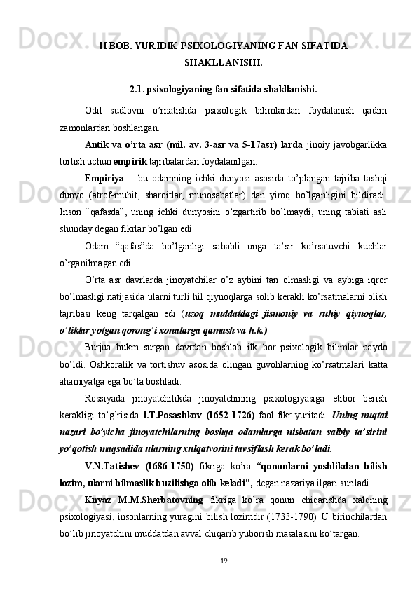 II BOB.   YURIDIK PSIXOLOGIYANING FAN SIFATIDA
SHAKLLANISHI.
2.1. psixologiyaning fan sifatida shakllanishi.
Odil   sudlovni   o’rnatishda   psixologik   bilimlardan   foydalanish   qadim
zamonlardan boshlangan.
Antik   va  o’rta   asr   (mil.   av.  3-asr   va  5-17asr)   larda   jinoiy   javobgarlikka
tortish uchun  empirik  tajribalardan foydalanilgan. 
Empiriya   –   bu   odamning   ichki   dunyosi   asosida   to’plangan   tajriba   tashqi
dunyo   (atrof-muhit,   sharoitlar,   munosabatlar)   dan   yiroq   bo’lganligini   bildiradi.
Inson   “qafasda”,   uning   ichki   dunyosini   o’zgartirib   bo’lmaydi,   uning   tabiati   asli
shunday degan fikrlar bo’lgan edi.
Odam   “qafas”da   bo’lganligi   sababli   unga   ta’sir   ko’rsatuvchi   kuchlar
o’rganilmagan edi.
O’rta   asr   davrlarda   jinoyatchilar   o’z   aybini   tan   olmasligi   va   aybiga   iqror
bo’lmasligi natijasida ularni turli hil qiynoqlarga solib kerakli ko’rsatmalarni olish
tajribasi   keng   tarqalgan   edi   ( uzoq   muddatdagi   jismoniy   va   ruhiy   qiynoqlar,
o’liklar yotgan qorong’i xonalarga qamash va h.k.)
Burjua   hukm   surgan   davrdan   boshlab   ilk   bor   psixologik   bilimlar   paydo
b o’ldi .   Oshkoralik   va   tortishuv   asosida   olingan   guvo h larning   k o’ rsatmalari   katta
a h amiyatga ega b o’ l a boshladi .
Rossiyada   jinoyatchilikda   jinoyatchining   psixologiyasiga   etibor   berish
kerakligi   to’g’risida   I.T.Posashkov   (1652-1726)   faol   fikr   yuritadi.   Uning   nuqtai
nazari   bo’yicha   jinoyatchilarning   boshqa   odamlarga   nisbatan   salbiy   ta’sirini
yo’qotish maqsadida ularning xulqatvorini tavsiflash kerak bo’ladi.
V.N.Tatishev   (1686-1750)   fikriga   ko’ra   “qonunlarni   yoshlikdan   bilish
lozim, ularni bilmaslik buzilishga olib keladi”,  degan nazariya ilgari suriladi.
Knyaz   M.M.Sherbatovning   fikriga   ko’ra   qonun   chiqarishda   xalqning
psixologiyasi, insonlarning yuragini bilish lozimdir (1733-1790). U birinchilardan
bo’lib jinoyatchini muddatdan avval chiqarib yuborish masalasini ko’targan.
19 