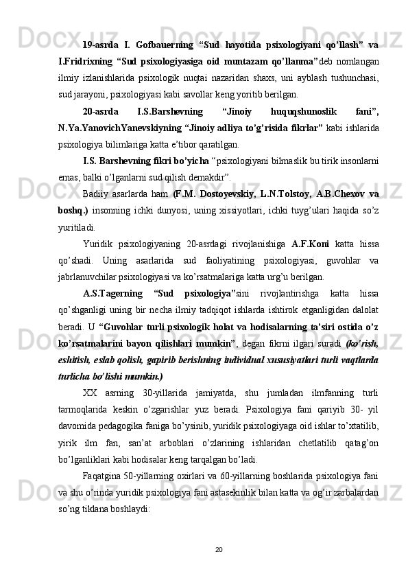 19-asrda   I.   Gofbauerning   “Sud   hayotida   psixologiyani   qo’llash”   va
I.Fridrixning   “Sud   psixologiyasiga   oid   muntazam   qo’llanma” deb   nomlangan
ilmiy   izlanishlarida   psixologik   nuqtai   nazaridan   shaxs,   uni   ayblash   tushunchasi,
sud jarayoni, psixologiyasi kabi savollar keng yoritib berilgan.
20-asrda   I.S.Barshevning   “Jinoiy   huquqshunoslik   fani”,
N.Ya.YanovichYanevskiyning “Jinoiy adliya to’g’risida fikrlar”   kabi ishlarida
psixologiya bilimlariga katta e’tibor qaratilgan. 
I.S. Barshevning fikri bo’yicha  “psixologiyani bilmaslik bu tirik insonlarni
emas, balki o’lganlarni sud qilish demakdir”.
Badiiy   asarlarda   ham   (F.M.   Dostoyevskiy,   L.N.Tolstoy,   A.B.Chexov   va
boshq.)   insonning   ichki   dunyosi,   uning   xissiyotlari,   ichki   tuyg’ulari   haqida   so’z
yuritiladi.
Yuridik   psixologiyaning   20-asrdagi   rivojlanishiga   A.F.Koni   katta   hissa
qo’shadi.   Uning   asarlarida   sud   faoliyatining   psixologiyasi,   guvohlar   va
jabrlanuvchilar psixologiyasi va ko’rsatmalariga katta urg’u berilgan. 
A.S.Tagerning   “Sud   psixologiya” sini   rivojlantirishga   katta   hissa
qo’shganligi   uning   bir   necha   ilmiy   tadqiqot   ishlarda   ishtirok   etganligidan   dalolat
beradi.   U   “Guvohlar   turli   psixologik   holat   va   hodisalarning   ta’siri   ostida   o’z
ko’rsatmalarini   bayon   qilishlari   mumkin” ,   degan   fikrni   ilgari   suradi   (ko’rish,
eshitish, eslab qolish, gapirib berishning individual xususiyatlari turli vaqtlarda
turlicha bo’lishi mumkin.)
XX   asrning   30-yillarida   jamiyatda,   shu   jumladan   ilmfanning   turli
tarmoqlarida   keskin   o’zgarishlar   yuz   beradi.   Psixologiya   fani   qariyib   30-   yil
davomida pedagogika faniga bo’ysinib, yuridik psixologiyaga oid ishlar to’xtatilib,
yirik   ilm   fan,   san’at   arboblari   o’zlarining   ishlaridan   chetlatilib   qatag’on
bo’lganliklari kabi hodisalar keng tarqalgan bo’ladi.
Faqatgina 50-yillarning oxirlari va 60-yillarning boshlarida psixologiya fani
va shu o’rinda yuridik psixologiya fani astasekinlik bilan katta va og’ir zarbalardan
so’ng tiklana boshlaydi:
20 