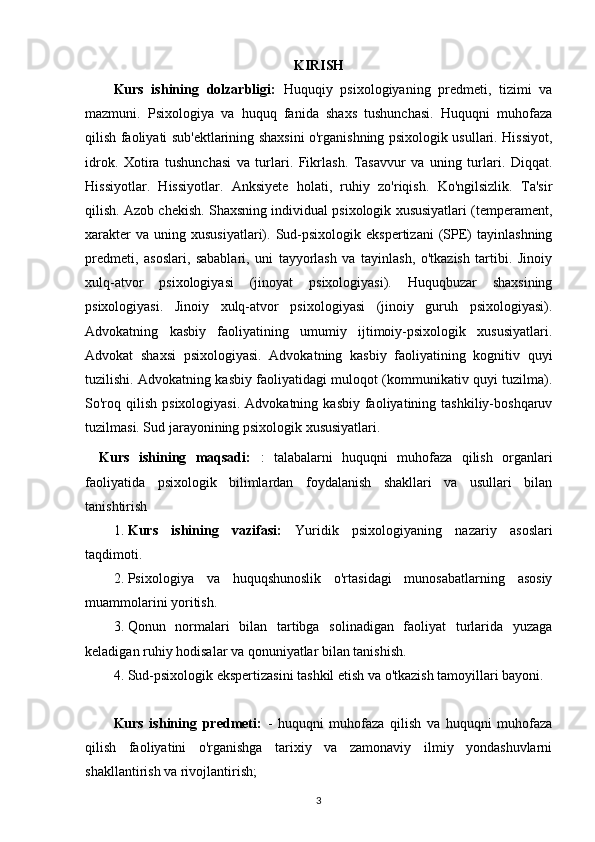 KIRISH
Kurs   ishining   dolzarbligi:   Huquqiy   psixologiyaning   predmeti,   tizimi   va
mazmuni.   Psixologiya   va   huquq   fanida   shaxs   tushunchasi.   Huquqni   muhofaza
qilish faoliyati sub'ektlarining shaxsini o'rganishning psixologik usullari. Hissiyot,
idrok.   Xotira   tushunchasi   va   turlari.   Fikrlash.   Tasavvur   va   uning   turlari.   Diqqat.
Hissiyotlar.   Hissiyotlar.   Anksiyete   holati,   ruhiy   zo'riqish.   Ko'ngilsizlik.   Ta'sir
qilish. Azob chekish. Shaxsning individual psixologik xususiyatlari (temperament,
xarakter  va   uning  xususiyatlari).   Sud-psixologik  ekspertizani   (SPE)  tayinlashning
predmeti,   asoslari,   sabablari,   uni   tayyorlash   va   tayinlash,   o'tkazish   tartibi.   Jinoiy
xulq-atvor   psixologiyasi   (jinoyat   psixologiyasi).   Huquqbuzar   shaxsining
psixologiyasi.   Jinoiy   xulq-atvor   psixologiyasi   (jinoiy   guruh   psixologiyasi).
Advokatning   kasbiy   faoliyatining   umumiy   ijtimoiy-psixologik   xususiyatlari.
Advokat   shaxsi   psixologiyasi.   Advokatning   kasbiy   faoliyatining   kognitiv   quyi
tuzilishi. Advokatning kasbiy faoliyatidagi muloqot (kommunikativ quyi tuzilma).
So'roq  qilish   psixologiyasi.   Advokatning  kasbiy  faoliyatining  tashkiliy-boshqaruv
tuzilmasi. Sud jarayonining psixologik xususiyatlari.
Kurs   ishining   maqsadi:   :   talabalarni   huquqni   muhofaza   qilish   organlari
faoliyatida   psixologik   bilimlardan   foydalanish   shakllari   va   usullari   bilan
tanishtirish
1. Kurs   ishining   vazifasi:   Yuridik   psixologiyaning   nazariy   asoslari
taqdimoti.
2. Psixologiya   va   huquqshunoslik   o'rtasidagi   munosabatlarning   asosiy
muammolarini yoritish.
3. Qonun   normalari   bilan   tartibga   solinadigan   faoliyat   turlarida   yuzaga
keladigan ruhiy hodisalar va qonuniyatlar bilan tanishish.
4. Sud-psixologik ekspertizasini tashkil etish va o'tkazish tamoyillari bayoni.
Kurs   ishining   predmeti:   -   huquqni   muhofaza   qilish   va   huquqni   muhofaza
qilish   faoliyatini   o'rganishga   tarixiy   va   zamonaviy   ilmiy   yondashuvlarni
shakllantirish va rivojlantirish;
3