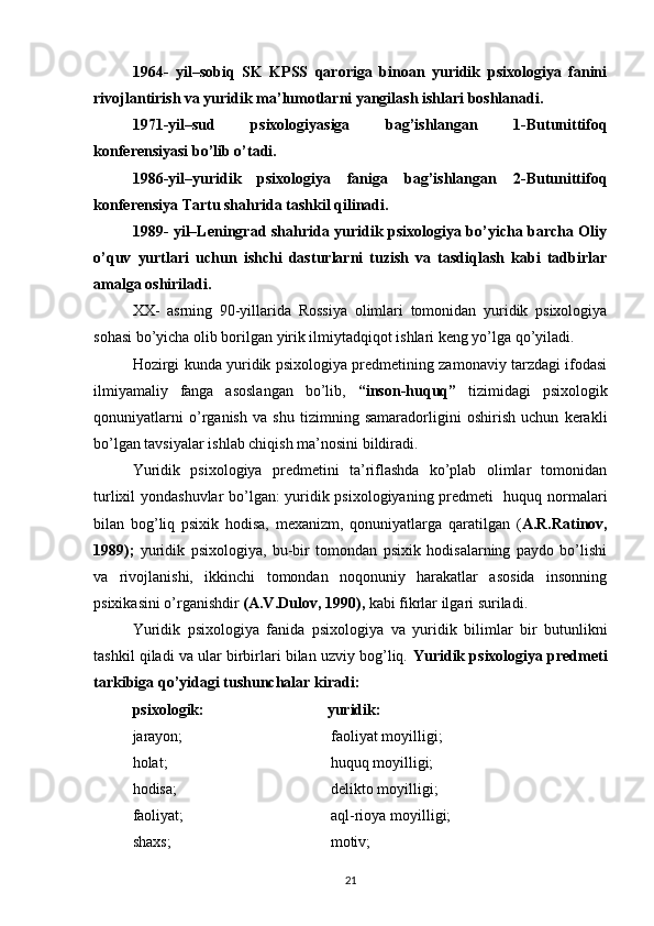 1964-   yil–sobiq   SK   KPSS   qaroriga   binoan   yuridik   psixologiya   fanini
rivojlantirish va yuridik ma’lumotlarni yangilash ishlari boshlanadi.
1971-yil–sud   psixologiyasiga   bag’ishlangan   1-Butunittifoq
konferensiyasi bo’lib o’tadi.
1986-yil–yuridik   psixologiya   faniga   bag’ishlangan   2-Butunittifoq
konferensiya Tartu shahrida tashkil qilinadi.
1989- yil–Leningrad shahrida yuridik psixologiya bo’yicha barcha Oliy
o’quv   yurtlari   uchun   ishchi   dasturlarni   tuzish   va   tasdiqlash   kabi   tadbirlar
amalga oshiriladi.
XX-   asrning   90-yillarida   Rossiya   olimlari   tomonidan   yuridik   psixologiya
sohasi bo’yicha olib borilgan yirik ilmiytadqiqot ishlari keng yo’lga qo’yiladi.
Hozirgi kunda yuridik psixologiya predmetining zamonaviy tarzdagi ifodasi
ilmiyamaliy   fanga   asoslangan   bo’lib,   “inson-huquq”   tizimidagi   psixologik
qonuniyatlarni   o’rganish   va   shu   tizimning   samaradorligini   oshirish   uchun   kerakli
bo’lgan tavsiyalar ishlab chiqish ma’nosini bildiradi.
Yuridik   psixologiya   predmetini   ta’riflashda   ko’plab   olimlar   tomonidan
turlixil yondashuvlar bo’lgan: yuridik psixologiyaning predmeti   huquq normalari
bilan   bog’liq   psixik   hodisa,   mexanizm,   qonuniyatlarga   qaratilgan   ( A.R.Ratinov,
1989);   yuridik   psixologiya,   bu-bir   tomondan   psixik   hodisalarning   paydo   bo’lishi
va   rivojlanishi,   ikkinchi   tomondan   noqonuniy   harakatlar   asosida   insonning
psixikasini o’rganishdir  (A.V.Dulov, 1990),  kabi fikrlar ilgari suriladi.
Yuridik   psixologiya   fanida   psixologiya   va   yuridik   bilimlar   bir   butunlikni
tashkil qiladi va ular birbirlari bilan uzviy bog’liq.  Yuridik psixologiya predmeti
tarkibiga qo’yidagi tushunchalar kiradi:
psixologik: yuridik:
jarayon;  faoliyat moyilligi; 
holat;             huquq moyilligi;
hodisa;   delikto moyilligi;
faoliyat;  aql-rioya moyilligi;
shaxs;            motiv;
21 