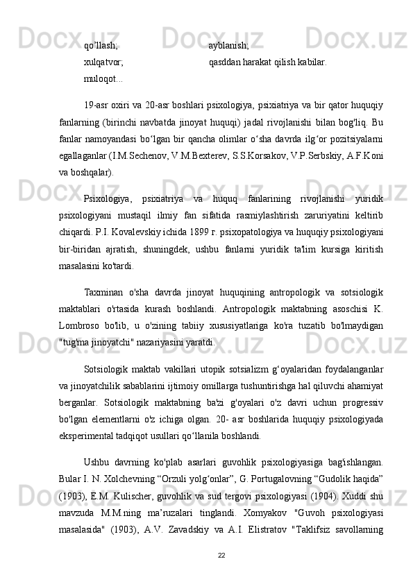 qo’llash;  ayblanish;
xulqatvor;            qasddan harakat qilish kabilar.
muloqot...
19-asr oxiri va 20-asr boshlari psixologiya, psixiatriya va bir qator huquqiy
fanlarning   (birinchi   navbatda   jinoyat   huquqi)   jadal   rivojlanishi   bilan   bog'liq.   Bu
fanlar   namoyandasi   bo lgan   bir   qancha   olimlar   o sha   davrda   ilg or   pozitsiyalarniʻ ʻ ʻ
egallaganlar (I.M.Sechenov, V.M.Bexterev, S.S.Korsakov, V.P.Serbskiy, A.F.Koni
va boshqalar).
Psixologiya,   psixiatriya   va   huquq   fanlarining   rivojlanishi   yuridik
psixologiyani   mustaqil   ilmiy   fan   sifatida   rasmiylashtirish   zaruriyatini   keltirib
chiqardi. P.I. Kovalevskiy ichida 1899 г. psixopatologiya va huquqiy psixologiyani
bir-biridan   ajratish,   shuningdek,   ushbu   fanlarni   yuridik   ta'lim   kursiga   kiritish
masalasini ko'tardi.
Taxminan   o'sha   davrda   jinoyat   huquqining   antropologik   va   sotsiologik
maktablari   o'rtasida   kurash   boshlandi.   Antropologik   maktabning   asoschisi   K.
Lombroso   bo'lib,   u   o'zining   tabiiy   xususiyatlariga   ko'ra   tuzatib   bo'lmaydigan
"tug'ma jinoyatchi" nazariyasini yaratdi.
Sotsiologik   maktab   vakillari   utopik   sotsializm   g‘oyalaridan   foydalanganlar
va jinoyatchilik sabablarini ijtimoiy omillarga tushuntirishga hal qiluvchi ahamiyat
berganlar.   Sotsiologik   maktabning   ba'zi   g'oyalari   o'z   davri   uchun   progressiv
bo'lgan   elementlarni   o'z   ichiga   olgan.   20-   asr   boshlarida   huquqiy   psixologiyada
eksperimental tadqiqot usullari qo llanila boshlandi.	
ʻ
Ushbu   davrning   ko'plab   asarlari   guvohlik   psixologiyasiga   bag'ishlangan.
Bular I. N. Xolchevning “Orzuli yolg onlar”, G. Portugalovning “Gudolik haqida”	
ʻ
(1903), E.M.  Kulischer, guvohlik va sud  tergovi  psixologiyasi  (1904). Xuddi  shu
mavzuda   M.M.ning   ma’ruzalari   tinglandi.   Xomyakov   "Guvoh   psixologiyasi
masalasida"   (1903),   A.V.   Zavadskiy   va   A.I.   Elistratov   "Taklifsiz   savollarning
22 