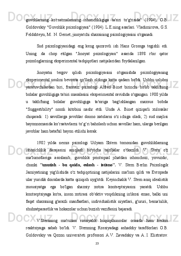 guvohlarning   ko'rsatmalarining   ishonchliligiga   ta'siri   to'g'risida"   (1904),   O.B.
Goldovskiy "Guvohlik psixologiyasi" (1904). L.E.ning asarlari. Vladimirova, G.S.
Feldshteyn, M.. N. Gernet, jinoyatchi shaxsining psixologiyasini o'rganadi.
Sud   psixologiyasidagi   eng   keng   qamrovli   ish   Hans   Grossga   tegishli   edi.
Uning   .da   chop   etilgan   "Jinoyat   psixologiyasi"   asarida   1898   г bir   qator
psixologlarning eksperimental tadqiqotlari natijalaridan foydalanilgan.
Jinoyatni   tergov   qilish   psixologiyasini   o'rganishda   psixologiyaning
eksperimental usulini bevosita qo'llash oldinga katta qadam bo'ldi. Ushbu uslubni
yaratuvchilardan   biri,   frantsuz   psixologi   Alfred   Binet   birinchi   bo'lib   taklifning
bolalar guvohligiga ta'siri masalasini eksperimental ravishda o'rgangan. 1900 yilda
u   taklifning   bolalar   guvohligiga   ta'siriga   bag'ishlangan   maxsus   bobda
"Suggestibility"   nomli   kitobini   nashr   etdi.   Unda   A.   Binet   qiziqarli   xulosalar
chiqaradi:   1)   savollarga   javoblar   doimo   xatolarni   o'z   ichiga   oladi;   2)   sud   majlisi
bayonnomasida ko‘rsatuvlarni to‘g‘ri baholash uchun savollar ham, ularga berilgan
javoblar ham batafsil bayon etilishi kerak.
1902   yilda   nemis   psixologi   Uilyam   Shtern   tomonidan   guvohliklarning
ishonchlilik   darajasini   aniqlash   bo'yicha   tajribalar   o'tkazildi.   V.   Stern   o'z
ma'lumotlariga   asoslanib,   guvohlik   printsipial   jihatdan   ishonchsiz,   yovuzdir,
chunki   "unutish   -   bu   qoida,   eslash   -   istisno".   V.   Stern   Berlin   Psixologik
Jamiyatining   yig'ilishida   o'z   tadqiqotining   natijalarini   ma'lum   qildi   va   Evropada
ular yuridik doiralarda katta qiziqish uyg'otdi. Keyinchalik V. Stern aniq idealistik
xususiyatga   ega   bo'lgan   shaxsiy   xotira   kontseptsiyasini   yaratdi.   Ushbu
kontseptsiyaga   ko'ra,   inson   xotirasi   ob'ektiv   voqelikning   in'ikosi   emas,   balki   uni
faqat   shaxsning   g'arazli   manfaatlari,   individualistik   niyatlari,   g'ururi,   bema'nilik,
shuhratparastlik va hokazolar uchun buzish vazifasini bajaradi.
V.Sternning   ma'ruzasi   rossiyalik   huquqshunoslar   orasida   ham   keskin
reaktsiyaga   sabab   bo'ldi.   V.   Sternning   Rossiyadagi   ashaddiy   tarafdorlari   O.B.
Goldovskiy   va   Qozon   universiteti   professori   A.V.   Zavadskiy   va   A..I.   Elistratov.
23 
