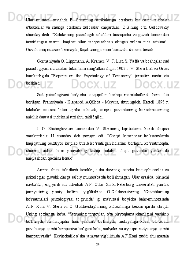 Ular   mustaqil   ravishda   B.   Sternning   tajribalariga   o'xshash   bir   qator   tajribalar
o'tkazdilar   va   shunga   o'xshash   xulosalar   chiqardilar.   O.B.ning   o‘zi   Goldovskiy
shunday   dedi:   "Xatolarning   psixologik   sabablari   boshqacha   va   guvoh   tomonidan
tasvirlangan   rasmni   haqiqat   bilan   taqqoslashdan   olingan   xulosa   juda   achinarli.
Guvoh aniq nusxani bermaydi, faqat uning o'rnini bosuvchi shaxsni beradi.
Germaniyada O. Lippmann, A. Kramer, V. F. List, S. Yaffa va boshqalar sud
psixologiyasi masalalari bilan ham shug'ullanishgan 1903  г . V. Stern List va Gross
hamkorligida   “Reports   on   the   Psychology   of   Testimony”   jurnalini   nashr   eta
boshladi.
Sud   psixologiyasi   bo'yicha   tadqiqotlar   boshqa   mamlakatlarda   ham   olib
borilgan:   Frantsiyada   -   Klapared,  AQShda   -   Meyers,   shuningdek,   Kattell   1895   г .
talabalar   xotirasi   bilan   tajriba   o'tkazdi,   so'ngra   guvohlarning   ko'rsatmalarining
aniqlik darajasi indeksini tuzishni taklif qildi.
I.   G.   Shcheglovitov   tomonidan   V.   Sternning   tajribalarini   ko'rib   chiqish
xarakterlidir.   U   shunday   deb   yozgan   edi:   “Oxirgi   kuzatuvlar   ko rsatuvlardaʻ
haqiqatning  beixtiyor  ko plab  buzib  ko rsatilgan   holatlari  borligini   ko rsatmoqda,	
ʻ ʻ ʻ
shuning   uchun   ham   jinoyatning   tashqi   holatini   faqat   guvohlar   yordamida
aniqlashdan qochish kerak”.
Ammo   shuni   ta'kidlash   kerakki,   o'sha   davrdagi   barcha   huquqshunoslar   va
psixologlar guvohliklarga salbiy munosabatda bo'lishmagan. Ular orasida, birinchi
navbatda,   eng   yirik   rus   advokati   A.F.   Otlar.   Sankt-Peterburg   universiteti   yuridik
jamiyatining   jinoiy   bo'limi   yig'ilishida   O.Goldovskiyning   "Guvohlarning
ko'rsatmalari   psixologiyasi   to'g'risida"   gi   ma'ruzasi   bo'yicha   bahs-munozarada
A..F.   Koni   V.   Stern   va   O.   Goldovskiylarning   xulosalariga   keskin   qarshi   chiqdi.
Uning   so'zlariga   ko'ra,   "Sternning   tergovlari   o'ta   biryoqlama   ekanligini   yashirib
bo'lmaydi,   bu   haqiqatni   ham   yashirib   bo'lmaydi,   mohiyatiga   ko'ra,   bu   xuddi
guvohlarga qarshi kampaniya bo'lgani kabi, sudyalar va ayniqsa sudyalarga qarshi
kampaniyadir". Keyinchalik o‘sha jamiyat yig‘ilishida A.F.Koni xuddi shu masala
24 