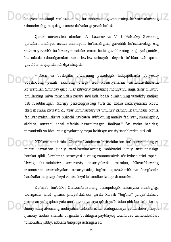 bo‘yicha   mustaqil   ma’ruza   qildi,   bu   mohiyatan   guvohlarning   ko‘rsatmalarining
ishonchsizligi haqidagi asossiz da’volarga javob bo‘ldi.
Qozon   universiteti   olimlari.   A.   Lazarev   va   V.   I.   Valitskiy   Sternning
qoidalari   amaliyot   uchun   ahamiyatli   bo'lmasligini,   guvohlik   ko'rsatuvidagi   eng
muhim   yovuzlik   bu   beixtiyor   xatolar   emas,   balki   guvohlarning   ongli   yolg'onidir,
bu   odatda   ishonilganidan   ko'ra   tez-tez   uchraydi:   deyarli   to'rtdan   uch   qismi.
guvohlar haqiqatdan chetga chiqadi.
V.Stern   va   boshqalar   o zlarining   psixologik   tadqiqotlarida   ob yektivʻ ʼ
voqelikning   psixik   aksining   o ziga   xos   xususiyatlarini   tushunmasliklarini
ʻ
ko rsatdilar. Shunday qilib, ular ixtiyoriy xotiraning mohiyatini unga ta'sir qiluvchi	
ʻ
omillarning   miya   tomonidan   passiv   ravishda   bosib   olinishining   tasodifiy   natijasi
deb   hisoblashgan.   Xorijiy   psixologiyadagi   turli   xil   xotira   nazariyalarini   ko'rib
chiqish shuni ko'rsatdiki, "ular uchun asosiy va umumiy kamchilik shundaki, xotira
faoliyat mahsulidir va birinchi navbatda sub'ektning amaliy faoliyati, shuningdek,
alohida,   mustaqil   ideal   sifatida   o'rganilmagan.   faoliyat."   Bu   xotira   haqidagi
mexanistik va idealistik g'oyalarni yuzaga keltirgan asosiy sabablardan biri edi.
XIX   asr   o'rtalarida.   Chezare   Lombroso   birinchilardan   bo'lib   antropologiya
nuqtai   nazaridan   jinoiy   xatti-harakatlarning   mohiyatini   ilmiy   tushuntirishga
harakat   qildi.   Lombroso   nazariyasi   bizning   zamonamizda   o'z   izdoshlarini   topadi.
Uning   aks-sadolarini   zamonaviy   nazariyalarda,   masalan,   Klaynfelterning
xromosoma   anomaliyalari   nazariyasida,   tug'ma   tajovuzkorlik   va   buzg'unchi
harakatlar haqidagi freyd va neofreyd ta'limotlarida topish mumkin.
Ko‘rinib   turibdiki,   Ch.Lombrozoning   antropologik   nazariyasi   mantig‘iga
oxirigacha   amal   qilinsa,   jinoyatchilikka   qarshi   kurash   “tug‘ma”   jinoyatchilarni
jismonan yo‘q qilish yoki umrbod izolyatsiya qilish yo‘li bilan olib borilishi kerak.
Jinoiy xulq-atvorning mohiyatini tushuntirishda biologizatsiya yondashuvi  jinoyat
ijtimoiy   hodisa   sifatida   o‘rganila   boshlagan   paytdayoq   Lombrozo   zamondoshlari
tomonidan jiddiy, adolatli tanqidga uchragan edi.
25 