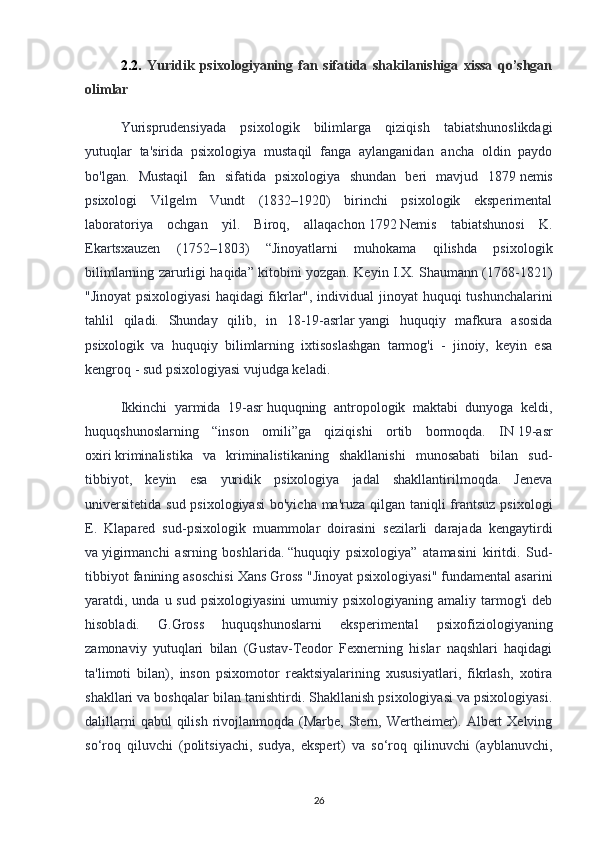 2.2.   Yuridik   psixologiyaning   fan   sifatida   shakilanishiga   xissa   qo’shgan
olimlar
Yurisprudensiyada   psixologik   bilimlarga   qiziqish   tabiatshunoslikdagi
yutuqlar   ta'sirida   psixologiya   mustaqil   fanga   aylanganidan   ancha   oldin   paydo
bo'lgan.   Mustaqil   fan   sifatida   psixologiya   shundan   beri   mavjud   1879   nemis
psixologi   Vilgelm   Vundt   (1832–1920)   birinchi   psixologik   eksperimental
laboratoriya   ochgan   yil.   Biroq,   allaqachon   1792   Nemis   tabiatshunosi   K.
Ekartsxauzen   (1752–1803)   “Jinoyatlarni   muhokama   qilishda   psixologik
bilimlarning zarurligi haqida” kitobini yozgan. Keyin I.X. Shaumann (1768-1821)
"Jinoyat  psixologiyasi  haqidagi  fikrlar", individual  jinoyat  huquqi  tushunchalarini
tahlil   qiladi.   Shunday   qilib,   in   18-19-asrlar   yangi   huquqiy   mafkura   asosida
psixologik   va   huquqiy   bilimlarning   ixtisoslashgan   tarmog'i   -   jinoiy,   keyin   esa
kengroq - sud psixologiyasi vujudga keladi.
Ikkinchi   yarmida   19-asr   huquqning   antropologik   maktabi   dunyoga   keldi,
huquqshunoslarning   “inson   omili”ga   qiziqishi   ortib   bormoqda.   IN   19-asr
oxiri   kriminalistika   va   kriminalistikaning   shakllanishi   munosabati   bilan   sud-
tibbiyot,   keyin   esa   yuridik   psixologiya   jadal   shakllantirilmoqda.   Jeneva
universitetida sud psixologiyasi  bo'yicha ma'ruza qilgan taniqli frantsuz psixologi
E.   Klapared   sud-psixologik   muammolar   doirasini   sezilarli   darajada   kengaytirdi
va   yigirmanchi   asrning   boshlarida.   “huquqiy   psixologiya”   atamasini   kiritdi.   Sud-
tibbiyot fanining asoschisi Xans Gross "Jinoyat psixologiyasi" fundamental asarini
yaratdi, unda  u sud  psixologiyasini  umumiy  psixologiyaning  amaliy tarmog'i  deb
hisobladi.   G.Gross   huquqshunoslarni   eksperimental   psixofiziologiyaning
zamonaviy   yutuqlari   bilan   (Gustav-Teodor   Fexnerning   hislar   naqshlari   haqidagi
ta'limoti   bilan),   inson   psixomotor   reaktsiyalarining   xususiyatlari,   fikrlash,   xotira
shakllari va boshqalar bilan tanishtirdi. Shakllanish psixologiyasi va psixologiyasi.
dalillarni   qabul  qilish  rivojlanmoqda  (Marbe,  Stern,  Wertheimer). Albert   Xelving
so‘roq   qiluvchi   (politsiyachi,   sudya,   ekspert)   va   so‘roq   qilinuvchi   (ayblanuvchi,
26