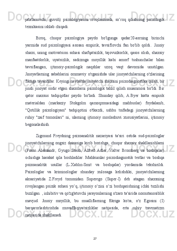 jabrlanuvchi,   guvoh)   psixologiyasini   rivojlantiradi,   so‘roq   qilishning   psixologik
texnikasini ishlab chiqadi.
Biroq,   chuqur   psixologiya   paydo   bo'lgunga   qadar20-asrning   birinchi
yarmida   sud   psixologiyasi   asosan   empirik,   tavsiflovchi   fan   bo'lib   qoldi..   Jinoiy
shaxs,   uning   motivatsion   sohasi   shafqatsizlik,   tajovuzkorlik,   qasos   olish,   shaxsiy
manfaatdorlik,   uyatsizlik,   sadizmga   moyillik   kabi   amorf   tushunchalar   bilan
tavsiflangan,   ijtimoiy-psixologik   naqshlar   uzoq   vaqt   davomida   unutilgan.
Jinoyatlarning   sabablarini   ommaviy   o'rganishda   ular   jinoyatchilarning   o'zlarining
fikriga tayandilar. Keyingi navbatda jinoyatchi shaxsini psixodiagnostika qilish, bir
jinsli   jinoyat   sodir   etgan   shaxslarni   psixologik   tahlil   qilish   muammosi   bo'ldi.   Bir
qator   maxsus   tadqiqotlar   paydo   bo'ladi.   Shunday   qilib,   A.Byer   katta   empirik
materialdan   (markaziy   Stokgolm   qamoqxonasidagi   mahbuslar)   foydalanib,
"Qotillik   psixologiyasi"   tadqiqotini   o'tkazdi,   ushbu   toifadagi   jinoyatchilarning
ruhiy   "zaif   tomonlari"   ni,   ularning   ijtimoiy   moslashuvi   xususiyatlarini,   ijtimoiy
begonalashish.
Zigmund   Freydning   psixoanalitik   nazariyasi   ta'siri   ostida   sud-psixologlar
jinoyatchilarning   ongsiz   doirasiga   kirib   borishga,   chuqur   shaxsiy   shakllanishlarni
(Frans   Aleksandr,   Gyugo   Staub,   Alfred   Adler,   Valter   Bromberg   va   boshqalar)
ochishga   harakat   qila   boshladilar.   Mahkumlar   psixodiagnostik   testlar   va   boshqa
psixoanalitik   usullar   (L.Xablin-Smit   va   boshqalar)   yordamida   tekshirildi.
Psixologlar   va   kriminologlar   shunday   xulosaga   kelishdiki,   jinoyatchilarning
aksariyatida   Z.Freyd   tomonidan   Superego   (Super-I)   deb   atagan   shaxsning
rivojlangan   psixik   sohasi   yo‘q,   ijtimoiy   o‘zini   o‘zi   boshqarishning   ichki   tuzilishi
buzilgan. , inhibitiv va qo'zg'atuvchi jarayonlarning o'zaro ta'sirida nomutanosiblik
mavjud.   Jinoiy   moyillik,   bu   mualliflarning   fikriga   ko'ra,   o'z   Egosini   (I)
barqarorlashtirishda   muvaffaqiyatsizliklar   natijasida,   erta   ruhiy   travmatizm
natijasida shakllanadi.
27 
