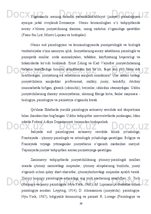 Yigirmanchi   asrning   birinchi   yarmidaSud-tibbiyot   (jinoyat)   psixologiyasi
ayniqsa   jadal   rivojlandi   Germaniya   .   Nemis   kriminologlari   o‘z   tadqiqotlarida
asosiy   e’tiborni   jinoyatchining   shaxsini,   uning   muhitini   o‘rganishga   qaratdilar
(Frans fon List, Morits Lipman va boshqalar).
Nemis   sud   psixologiyasi   va   kriminologiyasida   psixopatologik   va   biologik
tendentsiyalar o'zini namoyon qildi. Jinoyatlarning asosiy sabablarini psixologik va
psixopatik   omillar:   iroda   anomaliyalari,   tafakkur,   kayfiyatning   beqarorligi   va
hokazolarda   ko‘rish   boshlandi.   Ernst   Zeling   va   Karl   Vayndler   jinoyatchilarning
turlarini   tasniflashga   birinchi   urinishlardan   biri   bo‘lib,   faqat   shu   yo‘l   bilan   deb
hisoblashgan. jinoyatning asl sabablarini aniqlash mumkinmi? Ular sakkiz turdagi
jinoyatchilarni   aniqladilar:   professional,   mulkiy,   jinsiy,   tasodifiy,   ibtidoiy
munosabatda bo'lgan, g'arazli (ishonchli), bezorilar, ishlashni istamaydigan. Ushbu
jinoyatchilarning shaxsiy xususiyatlarini, ularning fikriga ko'ra, fanlar majmuasi -
biologiya, psixologiya va psixiatriya o'rganishi kerak.
Qo'shma  Shtatlarda yuridik psixologiya an'anaviy  ravishda sud  ekspertizasi
bilan chambarchas bog'langan. Ushbu tadqiqotlar universitetlarda jamlangan, lekin
odatda Federal Adliya Departamenti tomonidan boshqariladi.
Italiyada   sud   psixologiyasi   an'anaviy   ravishda   klinik   yo'nalishga,
Frantsiyada - ijtimoiy-psixologik va sotsiologik yo'nalishga qaratilgan. Belgiya va
Fransiyada   voyaga   yetmaganlar   jinoyatlarini   o‘rganish   markazlari   mavjud.
Yaponiyada jinoyat tadqiqotlari asosan psixiatriyaga qaratilgan.
Zamonaviy   tadqiqotlarda   jinoyatchilikning   ijtimoiy-psixologik   omillari
orasida   ijtimoiy   nazoratdagi   nuqsonlar,   ijtimoiy   aloqalarning   buzilishi,   jinoiy
o'rganish uchun qulay shart-sharoitlar, ijtimoiylashuvdagi nuqsonlar ajralib turadi.
Xorijiy huquqiy psixologiya sohasidagi  eng yirik asarlarning mualliflari: G. Toch
(Huquqiy va jinoiy psixologiya. Nyu-York, 1961), M. Lipmann (Advokatlar uchun
psixologiya   asoslari.   Leyptsig,   1914),   D.   Abraxamsen   (jinoyatchi).   psixologiya.
Nyu-York,   1967),   belgiyalik   kriminolog   va   psixiatr   R.   Luvage   (Psixologiya   va
28