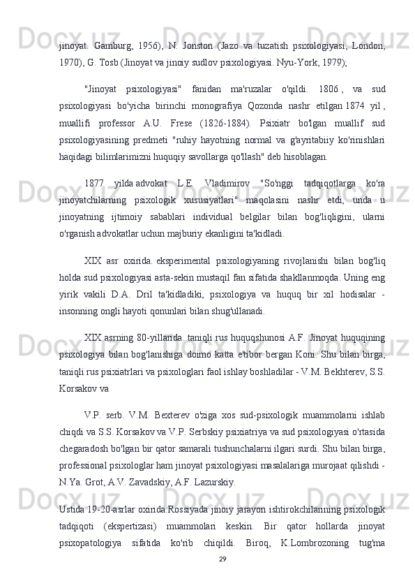 jinoyat.   Gamburg,   1956),   N.   Jonston   (Jazo   va   tuzatish   psixologiyasi,   London,
1970), G. Tosb (Jinoyat va jinoiy sudlov psixologiyasi. Nyu-York, 1979);
"Jinoyat   psixologiyasi"   fanidan   ma'ruzalar   o'qildi.   1806   ,   va   sud
psixologiyasi   bo'yicha   birinchi   monografiya   Qozonda   nashr   etilgan   1874   yil   ,
muallifi   professor   A.U.   Frese   (1826-1884).   Psixiatr   bo'lgan   muallif   sud
psixologiyasining   predmeti   "ruhiy   hayotning   normal   va   g'ayritabiiy   ko'rinishlari
haqidagi bilimlarimizni huquqiy savollarga qo'llash" deb hisoblagan.
1877   yilda   advokat   L.E.   Vladimirov   "So'nggi   tadqiqotlarga   ko'ra
jinoyatchilarning   psixologik   xususiyatlari"   maqolasini   nashr   etdi,   unda   u
jinoyatning   ijtimoiy   sabablari   individual   belgilar   bilan   bog'liqligini,   ularni
o'rganish advokatlar uchun majburiy ekanligini ta'kidladi.
XIX   asr   oxirida.   eksperimental   psixologiyaning   rivojlanishi   bilan   bog'liq
holda sud psixologiyasi asta-sekin mustaqil fan sifatida shakllanmoqda. Uning eng
yirik   vakili   D.A.   Dril   ta'kidladiki,   psixologiya   va   huquq   bir   xil   hodisalar   -
insonning ongli hayoti qonunlari bilan shug'ullanadi.
XIX asrning 80-yillarida.   taniqli rus huquqshunosi  A.F. Jinoyat  huquqining
psixologiya   bilan  bog'lanishiga   doimo   katta   e'tibor   bergan  Koni.   Shu  bilan   birga,
taniqli rus psixiatrlari va psixologlari faol ishlay boshladilar - V.M. Bekhterev, S.S.
Korsakov va
V.P.   serb.   V.M.   Bexterev   o'ziga   xos   sud-psixologik   muammolarni   ishlab
chiqdi va S.S. Korsakov va V.P. Serbskiy psixiatriya va sud psixologiyasi o'rtasida
chegaradosh bo'lgan bir qator samarali tushunchalarni ilgari surdi. Shu bilan birga,
professional psixologlar ham jinoyat psixologiyasi masalalariga murojaat qilishdi -
N.Ya. Grot, A.V. Zavadskiy, A.F. Lazurskiy.
Ustida   19-20-asrlar oxirida.Rossiyada jinoiy jarayon ishtirokchilarining psixologik
tadqiqoti   (ekspertizasi)   muammolari   keskin.   Bir   qator   hollarda   jinoyat
psixopatologiya   sifatida   ko'rib   chiqildi.   Biroq,   K.Lombrozoning   tug'ma
29