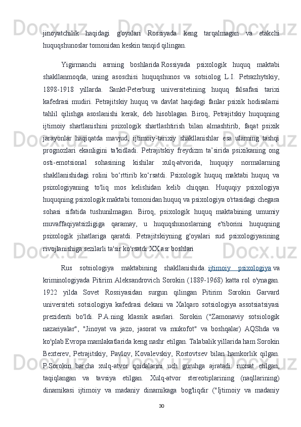 jinoyatchilik   haqidagi   g'oyalari   Rossiyada   keng   tarqalmagan   va   etakchi
huquqshunoslar tomonidan keskin tanqid qilingan.
Yigirmanchi   asrning   boshlarida   Rossiyada   psixologik   huquq   maktabi
shakllanmoqda,   uning   asoschisi   huquqshunos   va   sotsiolog   L.I.   Petrazhytskiy,
1898-1918   yillarda.   Sankt-Peterburg   universitetining   huquq   falsafasi   tarixi
kafedrasi   mudiri.   Petrajitskiy   huquq   va   davlat   haqidagi   fanlar   psixik   hodisalarni
tahlil   qilishga   asoslanishi   kerak,   deb   hisoblagan.   Biroq,   Petrajitskiy   huquqning
ijtimoiy   shartlanishini   psixologik   shartlashtirish   bilan   almashtirib,   faqat   psixik
jarayonlar   haqiqatda   mavjud,   ijtimoiy-tarixiy   shakllanishlar   esa   ularning   tashqi
prognozlari   ekanligini   ta'kidladi.   Petrajitskiy   freydizm   ta’sirida   psixikaning   ong
osti-emotsional   sohasining   kishilar   xulq-atvorida,   huquqiy   normalarning
shakllanishidagi   rolini   bo‘rttirib   ko‘rsatdi.   Psixologik   huquq   maktabi   huquq   va
psixologiyaning   to'liq   mos   kelishidan   kelib   chiqqan.   Huquqiy   psixologiya
huquqning psixologik maktabi tomonidan huquq va psixologiya o'rtasidagi chegara
sohasi   sifatida   tushunilmagan.   Biroq,   psixologik   huquq   maktabining   umumiy
muvaffaqiyatsizligiga   qaramay,   u   huquqshunoslarning   e'tiborini   huquqning
psixologik   jihatlariga   qaratdi.   Petrajitskiyning   g'oyalari   sud   psixologiyasining
rivojlanishiga sezilarli ta'sir ko'rsatdi   XX asr boshlari
Rus   sotsiologiya   maktabining   shakllanishida.   ijtimoiy   psixologiya   va
kriminologiyada   Pitirim   Aleksandrovich   Sorokin   (1889-1968)   katta   rol   o'ynagan.
1922   yilda   Sovet   Rossiyasidan   surgun   qilingan   Pitirim   Sorokin   Garvard
universiteti   sotsiologiya   kafedrasi   dekani   va   Xalqaro   sotsiologiya   assotsiatsiyasi
prezidenti   bo'ldi.   P.A.ning   klassik   asarlari.   Sorokin   ("Zamonaviy   sotsiologik
nazariyalar",   "Jinoyat   va   jazo,   jasorat   va   mukofot"   va   boshqalar)   AQShda   va
ko'plab Evropa mamlakatlarida keng nashr etilgan. Talabalik yillarida ham Sorokin
Bexterev,   Petrajitskiy,   Pavlov,   Kovalevskiy,   Rostovtsev   bilan   hamkorlik   qilgan.
P.Sorokin   barcha   xulq-atvor   qoidalarini   uch   guruhga   ajratadi:   ruxsat   etilgan,
taqiqlangan   va   tavsiya   etilgan.   Xulq-atvor   stereotiplarining   (naqllarining)
dinamikasi   ijtimoiy   va   madaniy   dinamikaga   bog'liqdir   ("Ijtimoiy   va   madaniy
30