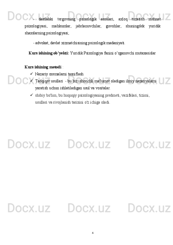 -   dastlabki   tergovning   psixologik   asoslari,   axloq   tuzatish   mehnat
psixologiyasi,   mahkumlar,   jabrlanuvchilar,   guvohlar,   shuningdek   yuridik
shaxslarning psixologiyasi;
- advokat, davlat xizmatchisining psixologik madaniyati.
Kurs ishining ob’yekti:  Yuridik Psixologiya fanini o’rganuvchi mutaxasislar
Kurs ishining  metodi  :  
 Nazariy sxemalarni tasniflash  
 Tadqiqot usullari    - bu biz ishonchli ma'lumot oladigan ilmiy nazariyalarni 
yaratish uchun ishlatiladigan usul va vositalar. 
 slubiy bo'lim, bu huquqiy psixologiyaning predmeti, vazifalari, tizimi, 
usullari va rivojlanish tarixini o'z ichiga oladi.
4