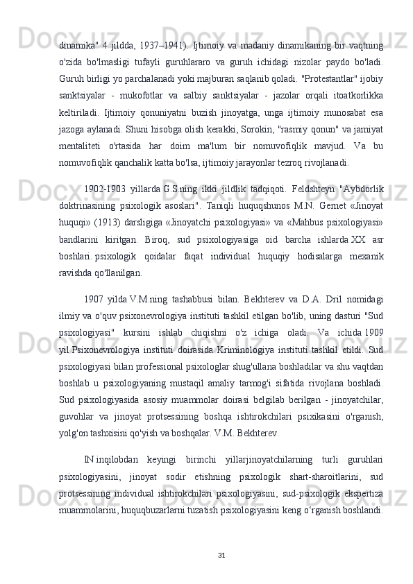 dinamika"   4   jildda,   1937–1941).   Ijtimoiy   va   madaniy   dinamikaning   bir   vaqtning
o'zida   bo'lmasligi   tufayli   guruhlararo   va   guruh   ichidagi   nizolar   paydo   bo'ladi.
Guruh birligi yo parchalanadi yoki majburan saqlanib qoladi. "Protestantlar" ijobiy
sanktsiyalar   -   mukofotlar   va   salbiy   sanktsiyalar   -   jazolar   orqali   itoatkorlikka
keltiriladi.   Ijtimoiy   qonuniyatni   buzish   jinoyatga,   unga   ijtimoiy   munosabat   esa
jazoga aylanadi. Shuni hisobga olish kerakki, Sorokin, "rasmiy qonun" va jamiyat
mentaliteti   o'rtasida   har   doim   ma'lum   bir   nomuvofiqlik   mavjud.   Va   bu
nomuvofiqlik qanchalik katta bo'lsa, ijtimoiy jarayonlar tezroq rivojlanadi.
1902-1903   yillarda   G.S.ning   ikki   jildlik   tadqiqoti.   Feldshteyn   "Aybdorlik
doktrinasining   psixologik   asoslari".   Taniqli   huquqshunos   M.N.   Gernet   «Jinoyat
huquqi»   (1913)   darsligiga   «Jinoyatchi   psixologiyasi»   va   «Mahbus   psixologiyasi»
bandlarini   kiritgan.   Biroq,   sud   psixologiyasiga   oid   barcha   ishlarda   XX   asr
boshlari.   psixologik   qoidalar   faqat   individual   huquqiy   hodisalarga   mexanik
ravishda qo'llanilgan.
1907   yilda   V.M.ning   tashabbusi   bilan.   Bekhterev   va   D.A.   Dril   nomidagi
ilmiy va o'quv psixonevrologiya instituti tashkil etilgan bo'lib, uning dasturi "Sud
psixologiyasi"   kursini   ishlab   chiqishni   o'z   ichiga   oladi.   Va   ichida   1909
yil   Psixonevrologiya   instituti   doirasida   Kriminologiya   instituti   tashkil   etildi.   Sud
psixologiyasi bilan professional psixologlar shug'ullana boshladilar va shu vaqtdan
boshlab   u   psixologiyaning   mustaqil   amaliy   tarmog'i   sifatida   rivojlana   boshladi.
Sud   psixologiyasida   asosiy   muammolar   doirasi   belgilab   berilgan   -   jinoyatchilar,
guvohlar   va   jinoyat   protsessining   boshqa   ishtirokchilari   psixikasini   o'rganish,
yolg'on tashxisini qo'yish va boshqalar. V.M. Bekhterev.
IN   inqilobdan   keyingi   birinchi   yillarjinoyatchilarning   turli   guruhlari
psixologiyasini,   jinoyat   sodir   etishning   psixologik   shart-sharoitlarini,   sud
protsessining   individual   ishtirokchilari   psixologiyasini,   sud-psixologik   ekspertiza
muammolarini, huquqbuzarlarni tuzatish psixologiyasini keng o‘rganish boshlandi.
31 