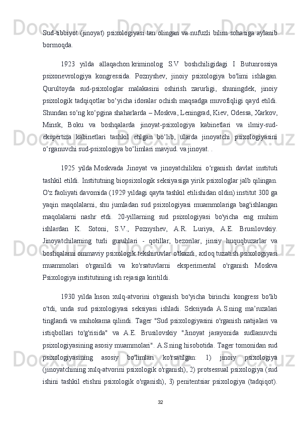 Sud-tibbiyot (jinoyat)  psixologiyasi  tan olingan va nufuzli bilim sohasiga  aylanib
bormoqda.
1923   yilda   allaqachon   kriminolog   S.V   boshchiligidagi   I   Butunrossiya
psixonevrologiya   kongressida.   Poznyshev,   jinoiy   psixologiya   bo'limi   ishlagan.
Qurultoyda   sud-psixologlar   malakasini   oshirish   zarurligi,   shuningdek,   jinoiy
psixologik tadqiqotlar bo‘yicha idoralar ochish maqsadga muvofiqligi qayd etildi.
Shundan so‘ng ko‘pgina shaharlarda – Moskva, Leningrad, Kiev, Odessa, Xarkov,
Minsk,   Boku   va   boshqalarda   jinoyat-psixologiya   kabinetlari   va   ilmiy-sud-
ekspertiza   kabinetlari   tashkil   etilgan   bo‘lib,   ularda   jinoyatchi   psixologiyasini
o‘rganuvchi sud-psixologiya bo‘limlari mavjud. va jinoyat. .
1925   yilda   Moskvada   Jinoyat   va   jinoyatchilikni   o rganish   davlat   institutiʻ
tashkil etildi. Institutning biopsixologik seksiyasiga yirik psixologlar jalb qilingan.
O'z faoliyati davomida (1929 yildagi qayta tashkil etilishidan oldin) institut 300 ga
yaqin   maqolalarni,   shu   jumladan   sud   psixologiyasi   muammolariga   bag'ishlangan
maqolalarni   nashr   etdi.   20-yillarning   sud   psixologiyasi   bo'yicha   eng   muhim
ishlardan   K.   Sotoni,   S.V.,   Poznyshev,   A.R.   Luriya,   A.E.   Brusilovskiy.
Jinoyatchilarning   turli   guruhlari   -   qotillar,   bezorilar,   jinsiy   huquqbuzarlar   va
boshqalarni ommaviy psixologik tekshiruvlar o'tkazdi, axloq tuzatish psixologiyasi
muammolari   o'rganildi   va   ko'rsatuvlarni   eksperimental   o'rganish   Moskva
Psixologiya institutining ish rejasiga kiritildi.
1930   yilda   Inson   xulq-atvorini   o'rganish   bo'yicha   birinchi   kongress   bo'lib
o'tdi,   unda   sud   psixologiyasi   seksiyasi   ishladi.   Seksiyada   A.S.ning   ma’ruzalari
tinglandi va muhokama qilindi. Tager "Sud psixologiyasini  o'rganish natijalari va
istiqbollari   to'g'risida"   va   A.E.   Brusilovskiy   "Jinoyat   jarayonida   sudlanuvchi
psixologiyasining asosiy muammolari". A.S.ning hisobotida. Tager tomonidan sud
psixologiyasining   asosiy   bo'limlari   ko'rsatilgan:   1)   jinoiy   psixologiya
(jinoyatchining xulq-atvorini psixologik o'rganish), 2) protsessual psixologiya (sud
ishini   tashkil   etishni   psixologik   o'rganish),   3)   penitentsiar   psixologiya   (tadqiqot).
32 