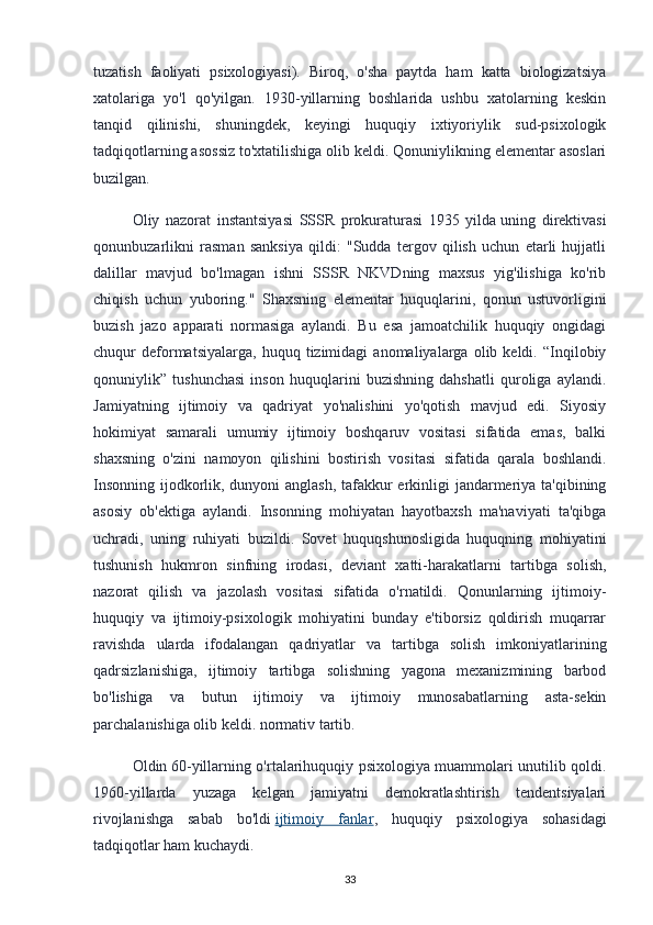 tuzatish   faoliyati   psixologiyasi).   Biroq,   o'sha   paytda   ham   katta   biologizatsiya
xatolariga   yo'l   qo'yilgan.   1930-yillarning   boshlarida   ushbu   xatolarning   keskin
tanqid   qilinishi,   shuningdek,   keyingi   huquqiy   ixtiyoriylik   sud-psixologik
tadqiqotlarning asossiz to'xtatilishiga olib keldi. Qonuniylikning elementar asoslari
buzilgan.
Oliy   nazorat   instantsiyasi   SSSR   prokuraturasi   1935   yilda   uning   direktivasi
qonunbuzarlikni   rasman   sanksiya   qildi:   "Sudda   tergov   qilish   uchun   etarli   hujjatli
dalillar   mavjud   bo'lmagan   ishni   SSSR   NKVDning   maxsus   yig'ilishiga   ko'rib
chiqish   uchun   yuboring."   Shaxsning   elementar   huquqlarini,   qonun   ustuvorligini
buzish   jazo   apparati   normasiga   aylandi.   Bu   esa   jamoatchilik   huquqiy   ongidagi
chuqur   deformatsiyalarga,   huquq   tizimidagi   anomaliyalarga   olib  keldi.   “Inqilobiy
qonuniylik”   tushunchasi   inson   huquqlarini   buzishning   dahshatli   quroliga   aylandi.
Jamiyatning   ijtimoiy   va   qadriyat   yo'nalishini   yo'qotish   mavjud   edi.   Siyosiy
hokimiyat   samarali   umumiy   ijtimoiy   boshqaruv   vositasi   sifatida   emas,   balki
shaxsning   o'zini   namoyon   qilishini   bostirish   vositasi   sifatida   qarala   boshlandi.
Insonning ijodkorlik, dunyoni anglash, tafakkur  erkinligi jandarmeriya ta'qibining
asosiy   ob'ektiga   aylandi.   Insonning   mohiyatan   hayotbaxsh   ma'naviyati   ta'qibga
uchradi,   uning   ruhiyati   buzildi.   Sovet   huquqshunosligida   huquqning   mohiyatini
tushunish   hukmron   sinfning   irodasi,   deviant   xatti-harakatlarni   tartibga   solish,
nazorat   qilish   va   jazolash   vositasi   sifatida   o'rnatildi.   Qonunlarning   ijtimoiy-
huquqiy   va   ijtimoiy-psixologik   mohiyatini   bunday   e'tiborsiz   qoldirish   muqarrar
ravishda   ularda   ifodalangan   qadriyatlar   va   tartibga   solish   imkoniyatlarining
qadrsizlanishiga,   ijtimoiy   tartibga   solishning   yagona   mexanizmining   barbod
bo'lishiga   va   butun   ijtimoiy   va   ijtimoiy   munosabatlarning   asta-sekin
parchalanishiga olib keldi. normativ tartib.
Oldin   60-yillarning o'rtalarihuquqiy psixologiya muammolari unutilib qoldi.
1960-yillarda   yuzaga   kelgan   jamiyatni   demokratlashtirish   tendentsiyalari
rivojlanishga   sabab   bo'ldi   ijtimoiy   fanlar ,   huquqiy   psixologiya   sohasidagi
tadqiqotlar ham kuchaydi.
33