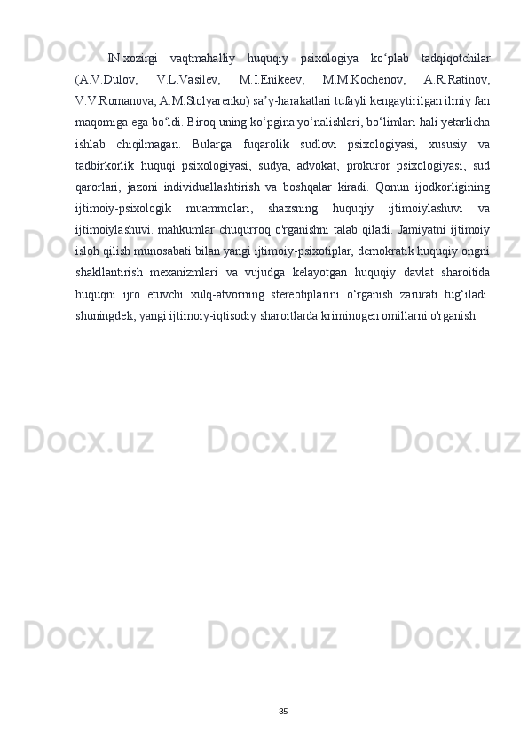 IN   xozirgi   vaqtmahalliy   huquqiy   psixologiya   ko plab   tadqiqotchilarʻ
(A.V.Dulov,   V.L.Vasilev,   M.I.Enikeev,   M.M.Kochenov,   A.R.Ratinov,
V.V.Romanova, A.M.Stolyarenko) sa y-harakatlari tufayli kengaytirilgan ilmiy fan	
ʼ
maqomiga ega bo ldi. Biroq uning ko‘pgina yo‘nalishlari, bo‘limlari hali yetarlicha	
ʻ
ishlab   chiqilmagan.   Bularga   fuqarolik   sudlovi   psixologiyasi,   xususiy   va
tadbirkorlik   huquqi   psixologiyasi,   sudya,   advokat,   prokuror   psixologiyasi,   sud
qarorlari,   jazoni   individuallashtirish   va   boshqalar   kiradi.   Qonun   ijodkorligining
ijtimoiy-psixologik   muammolari,   shaxsning   huquqiy   ijtimoiylashuvi   va
ijtimoiylashuvi.   mahkumlar  chuqurroq  o'rganishni  talab  qiladi.  Jamiyatni   ijtimoiy
isloh qilish munosabati bilan yangi ijtimoiy-psixotiplar, demokratik huquqiy ongni
shakllantirish   mexanizmlari   va   vujudga   kelayotgan   huquqiy   davlat   sharoitida
huquqni   ijro   etuvchi   xulq-atvorning   stereotiplarini   o‘rganish   zarurati   tug‘iladi.
shuningdek, yangi ijtimoiy-iqtisodiy sharoitlarda kriminogen omillarni o'rganish.
35 