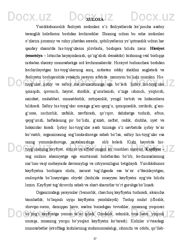 XULOSA
Yuridikshunoslik   faoliyati   xodimlari   o‘z   faoliyatlarida   ko‘pincha   asabiy
taranglik   holatlarini   boshdan   kechiradilar.   Shuning   uchun   bu   soha   xodimlari
o‘zlarini jismoniy va ruhiy jihatdan asrashi, qobiliyatlarini yo‘qotmaslik uchun har
qanday   sharoitda   his-tuyg‘ularini   jilovlashi,   boshqara   bilishi   zarur.   Hissiyot
(emotsiya   – lotincha hayajonlanish, qo‘zg‘alish demakdir) kishining real borliqqa
nisbatan shaxsiy munosabatiga oid kechinmalaridir. Hissiyot tushunchasi  boshdan
kechirilayotgan   his-tuyg‘ularning   aniq,   nisbatan   oddiy   shaklini   anglatadi   va
faoliyatni boshqarishda yetakchi jarayon sifatida   namoyon bo‘lishi mumkin. His-
tuyg‘ular   ijobiy   va   salbiy   ma’no-mazmunga   ega   bo‘ladi.   Ijobiy   his-tuyg‘ular
qoniqish,   quvonch,   hayrat,   shodlik,   g‘ururlanish,   o‘ziga   ishonch,   yoqtirish,
nazokat,   muhabbat,   minnatdorlik,   xotirjamlik,   yengil   tortish   va   hokazolarni
bildiradi.   Salbiy   his-tuyg‘ular   sirasiga   g‘am-qayg‘u,   qoniqmaslik,   zerikish,   g‘am-
g‘ussa,   nochorlik,   xafalik,   xavfsirash,   qo‘rquv,   dahshatga   tushish,   afsus,
qayg‘urish,   hafsalaning   pir   bo‘lishi,   g‘azab,   nafrat,   rashk,   shubha,   uyat   va
hokazolar   kiradi.   Ijobiy   his-tuyg‘ular   asab   tizimiga   o‘z   navbatida   ijobiy   ta’sir
ko‘rsatib,   organizmning   sog‘lomlashuviga   sabab   bo‘lsa,   salbiy   his-tuyg‘ular   esa
uning   yomonlashuviga,   xastalanishiga     olib   keladi.   Kishi   hayotida   his-
tuyg‘ularning   kayfiyat,   ehtiros   va   affekt   singari   ko‘rinishlari   mavjud.   Kayfiyat   –
eng   muhim   ahamiyatga   ega   emotsional   holatlardan   bo‘lib,   kechinmalarning
ma’lum vaqt mobaynida davomiyligi va ixtiyorsizligini belgilaydi. Yuridikshunos
kayfiyatini   boshqara   olishi,   zarurat   tug‘ilganda   esa   ta’sir   o‘tkazilayotgan,
muloqotda   bo‘linayotgan   obyekt   (kishi)da   muayyan   kayfiyatni   uyg‘ota   bilishi
lozim. Kayfiyat tug‘diruvchi sabab va shart-sharoitlar to‘rt guruhga bo‘linadi:
Organizmdagi jarayonlar (bemorlik, charchoq kayfiyatni tushiradi, aksincha
tansihatlik,   to‘laqonli   uyqu   kayfiyatni   yaxshilaydi).   Tashqi   muhit   (ifloslik,
shovqin-suron,   dimiqqan   havo,   asabni   buzadigan   tovushlar,   xonaning   yoqimsiz
bo‘yog‘i   kayfiyatga   yomon   ta’sir   qiladi.   Ozodalik,   sokinlik,   toza   havo,   yoqimli
musiqa,   xonaning   yorqin   bo‘yoqlari   kayfiyatni   ko‘taradi).   Kishilar   o‘rtasidagi
munosabatlar (atrofdagi kishilarning xushmuomalaligi, ishonchi va odobi, qo‘llab-
37 