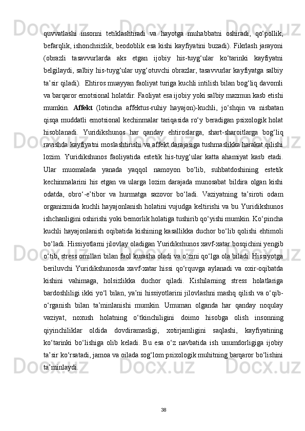 quvvatlashi   insonni   tetiklashtiradi   va   hayotga   muhabbatni   oshiradi,   qo‘pollik,
befarqlik, ishonchsizlik, beodoblik esa kishi kayfiyatini buzadi). Fikrlash jarayoni
(obrazli   tasavvurlarda   aks   etgan   ijobiy   his-tuyg‘ular   ko‘tarinki   kayfiyatni
belgilaydi, salbiy his-tuyg‘ular uyg‘otuvchi obrazlar, tasavvurlar kayfiyatga salbiy
ta’sir qiladi).  Ehtiros muayyan faoliyat turiga kuchli intilish bilan bog‘liq davomli
va barqaror emotsional holatdir. Faoliyat esa ijobiy yoki salbiy mazmun kasb etishi
mumkin.   Affekt   (lotincha   affektus-ruhiy   hayajon)-kuchli,   jo‘shqin   va   nisbatan
qisqa muddatli emotsional  kechinmalar tariqasida ro‘y beradigan psixologik holat
hisoblanadi.   Yuridikshunos   har   qanday   ehtiroslarga,   shart-sharoitlarga   bog‘liq
ravishda kayfiyatni moslashtirishi va affekt darajasiga tushmaslikka harakat qilishi
lozim.   Yuridikshunos   faoliyatida   estetik   his-tuyg‘ular   katta   ahamiyat   kasb   etadi.
Ular   muomalada   yanada   yaqqol   namoyon   bo‘lib,   suhbatdoshining   estetik
kechinmalarini   his   etgan   va   ularga   lozim   darajada   munosabat   bildira   olgan   kishi
odatda,   obro‘-e’tibor   va   hurmatga   sazovor   bo‘ladi.   Vaziyatning   ta’siroti   odam
organizmida kuchli hayajonlanish holatini vujudga keltirishi va bu Yuridikshunos
ishchanligini oshirishi yoki bemorlik holatiga tushirib qo‘yishi mumkin. Ko‘pincha
kuchli hayajonlanish oqibatida kishining kasallikka duchor bo‘lib qolishi ehtimoli
bo‘ladi. Hissiyotlarni jilovlay oladigan Yuridikshunos xavf-xatar bosqichini yengib
o‘tib, stress omillari bilan faol kurasha oladi va o‘zini qo‘lga ola biladi. Hissiyotga
beriluvchi   Yuridikshunosda   xavf-xatar   hissi   qo‘rquvga   aylanadi   va   oxir-oqibatda
kishini   vahimaga,   holsizlikka   duchor   qiladi.   Kishilarning   stress   holatlariga
bardoshliligi ikki yo‘l bilan, ya’ni hissiyotlarini jilovlashni mashq qilish va o‘qib-
o‘rganish   bilan   ta’minlanishi   mumkin.   Umuman   olganda   har   qanday   noqulay
vaziyat,   noxush   holatning   o‘tkinchiligini   doimo   hisobga   olish   insonning
qiyinchiliklar   oldida   dovdiramasligi,   xotirjamligini   saqlashi,   kayfiyatining
ko‘tarinki   bo‘lishiga   olib   keladi.   Bu   esa   o‘z   navbatida   ish   unumdorligiga   ijobiy
ta’sir ko‘rsatadi, jamoa va oilada sog‘lom psixologik muhitning barqaror bo‘lishini
ta’minlaydi.
38