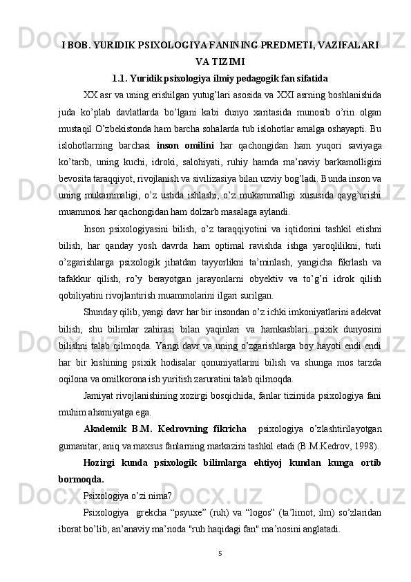 I BOB.   YURIDIK PSIXOLOGIYA FANINING PREDMETI, VAZIFALARI
VA TIZIMI
1.1.   Yuridik psixologiya ilmiy pedagogik fan sifatida
XX asr va uning erishilgan yutug’lari asosida va XXI asrning boshlanishida
juda   ko’plab   davlatlarda   bo’lgani   kabi   dunyo   xaritasida   munosib   o’rin   olgan
mustaqil O’zbekistonda ham barcha sohalarda tub islohotlar amalga oshayapti. Bu
islohotlarning   barchasi   inson   omilini   har   qachongidan   ham   yuqori   saviyaga
ko’tarib,   uning   kuchi,   idroki,   salohiyati,   ruhiy   hamda   ma’naviy   barkamolligini
bevosita taraqqiyot, rivojlanish va sivilizasiya bilan uzviy bog’ladi. Bunda inson va
uning   mukammaligi,   o’z   ustida   ishlashi,   o’z   mukammalligi   xususida   qayg’urishi
muammosi har qachongidan ham dolzarb masalaga aylandi.
Inson   psixologiyasini   bilish,   o’z   taraqqiyotini   va   iqtidorini   tashkil   etishni
bilish,   har   qanday   yosh   davrda   ham   optimal   ravishda   ishga   yaroqlilikni,   turli
o’zgarishlarga   psixologik   jihatdan   tayyorlikni   ta’minlash,   yangicha   fikrlash   va
tafakkur   qilish,   ro’y   berayotgan   jarayonlarni   obyektiv   va   to’g’ri   idrok   qilish
qobiliyatini rivojlantirish muammolarini ilgari surilgan.
Shunday qilib, yangi davr har bir insondan o’z ichki imkoniyatlarini adekvat
bilish,   shu   bilimlar   zahirasi   bilan   yaqinlari   va   hamkasblari   psixik   dunyosini
bilishni talab qilmoqda. Yangi davr va uning o’zgarishlarga boy hayoti  endi endi
har   bir   kishining   psixik   hodisalar   qonuniyatlarini   bilish   va   shunga   mos   tarzda
oqilona va omilkorona ish yuritish zaruratini talab qilmoqda.
Jamiyat rivojlanishining xozirgi bosqichida, fanlar tizimida psixologiya fani
muhim ahamiyatga ega. 
Akademik   B.M.   Kedrovning   fikricha     psixologiya   o’zlashtirilayotgan
gumanitar, aniq va maxsus fanlarning markazini tashkil etadi (B.M.Kedrov, 1998).
Hozirgi   kunda   psixologik   bilimlarga   ehtiyoj   kundan   kunga   ortib
bormoqda.
Psixologiya o’zi nima?
Psixologiya     grekcha   “psyuxe”   (ruh)   va   “logos”   (ta’limot,   ilm)   so’zlaridan
iborat bo’lib, an’anaviy ma’noda "ruh haqidagi fan" ma’nosini anglatadi.
5