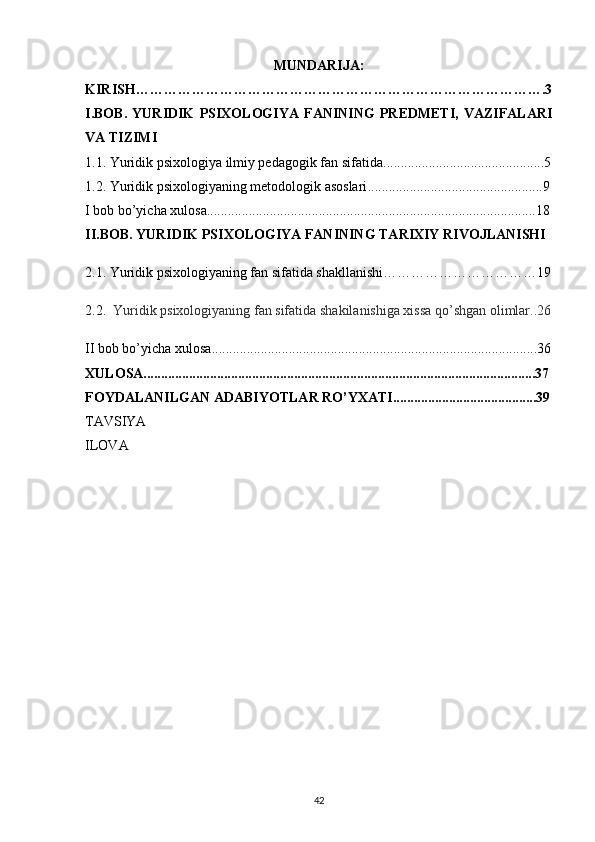 MUNDARIJA:
KIRISH…………………………………………………………………………….3
I.BOB.   YURIDIK   PSIXOLOGIYA   FANINING   PREDMETI,   VAZIFALARI
VA TIZIMI
1.1.   Yuridik psixologiya ilmiy pedagogik fan sifatida ..............................................5
1.2.   Yuridik psixologiyaning metodologik asoslari ..................................................9
I bob bo’yicha xulosa ..............................................................................................18
II.BOB.  YURIDIK PSIXOLOGIYA FANINING TARIXIY RIVOJLANISHI 
2.1.  Yuridik  psixologiyaning fan sifatida shakllanishi……………………………19
2.2.    Yuridik psixologiyaning fan sifatida shakilanishiga xissa qo’shgan olimlar..26
II bob bo’yicha xulosa .............................................................................................36
XULOSA................................................................................................................37
FOYDALANILGAN ADABIYOTLAR RO’YXATI.........................................39
TAVSIYA
ILOVA
42 
