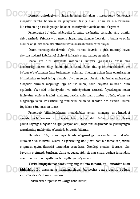 Demak,   psixologiya     ruhiyat   haqidagi   fan   ekan   u   inson   ruhiy   dunyosiga
aloqador   barcha   hodisalar   va   jarayonlar,   tashqi   olam   sirlari   va   o’z-o’zimizni
bilishimizning asosida yotgan holatlar, xususiyatlar va xislatlarni o’rganadi.
Psixologiya bo’yicha adabiyotlarda uning predmetini qisqacha qilib   psixika
deb berishadi.   Psixika   – bu inson ruhiyatining shunday holatiki, u tashqi va ichki
olamni ongli ravishda aks ettirishimiz va anglashimizni ta’minlaydi.
Odam   maktabgacha   davrda     o’yin,   maktab   davrida     o’qish,   mustaqil   hayot
davrida  mehnat kabi harxil faoliyat turlarida o’zini namoyon qiladi.
Mana   shu   turli   davrlarda   insonning   ruhiyati   (psixikasi)   o’ziga   xos
betakrorligi,   xilmaxilligi   bilan   ajralib   turadi.   Ular   shu   qadar   murakkabki,   biz
ba’zan   o’z-o’zimizni   ham   tushunmay   qolamiz.   Shuning   uchun   ham   odamlarning
bilimdonligi nafaqat tashqi olamda ro’y berayotgan obyektiv hodisalar mohiyatiga
aloqador   bilimlar   majmuiga   ega   bo’lish   bilan,   balki   hayotda   munosib   o’rin
egallash,   o’z   ichki   imkoniyatlari   va   salohiyatidan   samarali   foydalangan   xolda
faoliyatini   oqilona   tashkil   etishning   barcha   sirlaridan   boxabar   bo’lish,   o’ziga   va
o’zgalarga   ta’sir   ko’rsatishning   usullarini   bilish   va   ulardan   o’z   o’rnida   unumli
foydalanishini nazarda tutadi. 
Psixologik   bilimdonlikning   murakkabligi   aynan   shundaki,   atrofimizdagi
narsalar   va   hodisalarning   mohiyatini   bevosita   xis   qilib   bilishimiz   mumkin,   lekin
psixik hayotga aloqador bo’lgan jarayonlarni, miyamiz, ongimizda ro’y berayotgan
narsalarning mohiyatini o’zimizda bilvosita bilamiz.
Shunday   qilib,   psixologiya   fanida   o’rganadigan   jarayonlar   va   hodisalar
murakkab   va   xilmaxil.   Ularni   o’rganishning   ikki   jihati   bor:   bir   tomondan,   ularni
o’rganish   qiyin,   ikkinchi   tomondan   oson   ham.   Osonligi   shundan   iboratki,   ular
bevosita o’zimizda berilgan, ularni uzoqdan qidirish shar emas, boshqa tomondan,
ular umumiy qonuniyatlar va tamoyillarga bo’ysunadi.
Yurist-huquqshunos faolitining eng muhim tomoni, bu   –   insonlar bilan
ishlashdir.   Bu   masalaning   mazmunmohiyati   bir   nechta   o’zaro   bog’liq   bo’lgan
aspektlarda ko’rishimiz mumkin:
- odamlarni  o’ rganish va ularga ba h o berish ;
6 