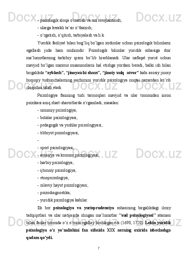 - psixologik alo q a  o’ rnatish   va  uni  rivojlantirish ;
- ularga kerakli ta’sir  o’ tkazish ;
- o’ rgatish,  o’q itish ,  tarbiyalash va h . k.
Yuridik faoliyat bilan bog’liq bo’lgan xodimlar uchun psixologik bilimlarni
egallash   juda   ham   muhimdir.   Psixologik   bilimlar   yuridik   sohasiga   doir
ma’lumotlarning   tarkibiy   qismi   bo’lib   hisoblanadi.   Ular   nafaqat   yurist   uchun
mavjud   bo’lgan   maxsus   muammolarni   hal   etishga   yordam   beradi,   balki   ish   bilan
birgalikda  “ayblash”, “jinoyatchi shaxs”, “jinoiy xulq  atvor”  kabi asosiy jinoiy
huquqiy   tushunchalarning   yechimini   yuridik   psixologiya   nuqtai   nazaridan   ko’rib
chiqishni talab etadi.
Psixologiya   fanining   turli   tarmo q lari   mavjud   va   ular   tomonidan   inson
psix ika si ani q  shart-sharoit lar da  o’ rganiladi , masalan:
- u mumiy psixologiya ;
- b olalar psixologiya si;
- pe dagogik va yoshlar psixologiya si;
- tibbiyot psixologiya si;
-
- s port psixologiya si;
- a viasiya  va  kosmos psixologiya si;
- h arbiy psixologiya ;
- i jtimoiy psixologiya ;
- etnopsixologiya;
- oilaviy hayot psixologiyasi ;
- psixodiagnostika;
- yu ridik psixologiya   kabilar.
Ilk   bor   psixologiya   va   yurisprudensiya   sohasining   birgalikdagi   ilmiy
tadqiqotlari   va   ular   natijasida   olingan   ma’lumotlar   " sud   psixologiyasi "   atamasi
bilan fanlar tizimida o’z o’rnini egallay boshlagan edi  ( 1690, 1720) .   Lekin yuridik
psixologiya   o’z   yo’nalishini   fan   sifatida   XIX   asrning   oxirida   isbotlashga
qadam qo’ydi.  
7