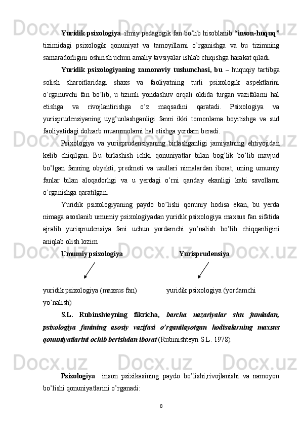 Yuridik psixologiya   ilmiy pedagogik fan bo’lib hisoblanib  “inson-huquq”
tizimidagi   psixologik   qonuniyat   va   tamoyillarni   o’rganishga   va   bu   tizimning
samaradorligini oshirish uchun amaliy tavsiyalar ishlab chiqishga harakat qiladi.
Yuridik   psixologiyaning   zamonaviy   tushunchasi,   bu   –   huquqiy   tartibga
solish   sharoitlaridagi   shaxs   va   faoliyatning   turli   psixologik   aspektlarini
o’rganuvchi   fan   bo’lib,   u   tizimli   yondashuv   orqali   oldida   turgan   vazifalarni   hal
etishga   va   rivojlantirishga   o’z   maqsadini   qaratadi.   Psixologiya   va
yurisprudensiyaning   uyg’unlashganligi   fanni   ikki   tomonlama   boyitishga   va   sud
faoliyatidagi dolzarb muammolarni hal etishga yordam beradi.
Psixologiya   va   yurisprudensiyaning   birlashganligi   jamiyatning   ehtiyojidan
kelib   chiqilgan.   Bu   birlashish   ichki   qonuniyatlar   bilan   bog’lik   bo’lib   mavjud
bo’lgan   fanning   obyekti,   predmeti   va   usullari   nimalardan   iborat,   uning   umumiy
fanlar   bilan   aloqadorligi   va   u   yerdagi   o’rni   qanday   ekanligi   kabi   savollarni
o’rganishga qaratilgan.
Yuridik   psixologiyaning   paydo   bo’lishi   qonuniy   hodisa   ekan,   bu   yerda
nimaga asoslanib umumiy psixologiyadan yuridik psixologiya maxsus fan sifatida
ajralib   yurisprudensiya   fani   uchun   yordamchi   yo’nalish   bo’lib   chiqqanligini
aniqlab olish lozim.
Umumiy psixologiya        Yurisprudensiya
yuridik psixologiya (maxsus fan)           yuridik psixologiya (yordamchi 
yo’nalish)
S.L.   Rubinshteyning   fikricha,   barcha   nazariyalar   shu   jumladan,
psixologiya   fanining   asosiy   vazifasi   o’rganilayotgan   hodisalarning   maxsus
qonuniyatlarini ochib berishdan iborat  (Rubinishteyn S.L. 1978).
Psixologiya     inson   psixikasining   paydo   bo’lishi,rivojlanishi   va   namoyon
bo’lishi qonuniyatlarini o’rganadi:
8 