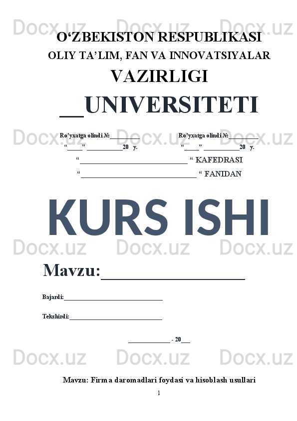 O‘ZBEKISTON RESPUBLIKASI 
OLIY  TA’LIM, FAN  VA INNOVATSIYALAR
VAZIRLIGI
__UNIVERSITETI
Ro’yxatga olindi №__________                          Ro’yxatga olindi №__________
“_____” ____________20   y.                             “_____” ____________20   y.
“___________________________ “ KAFEDRASI
“_____________________________ “ FANIDAN
KURS ISHI 
Mavzu:________________ 
Bajardi:_________________________________
Tekshirdi:_______________________________
______________ - 20___
Mavzu:   Firma daromadlari foydasi va hisoblash usullari
1 