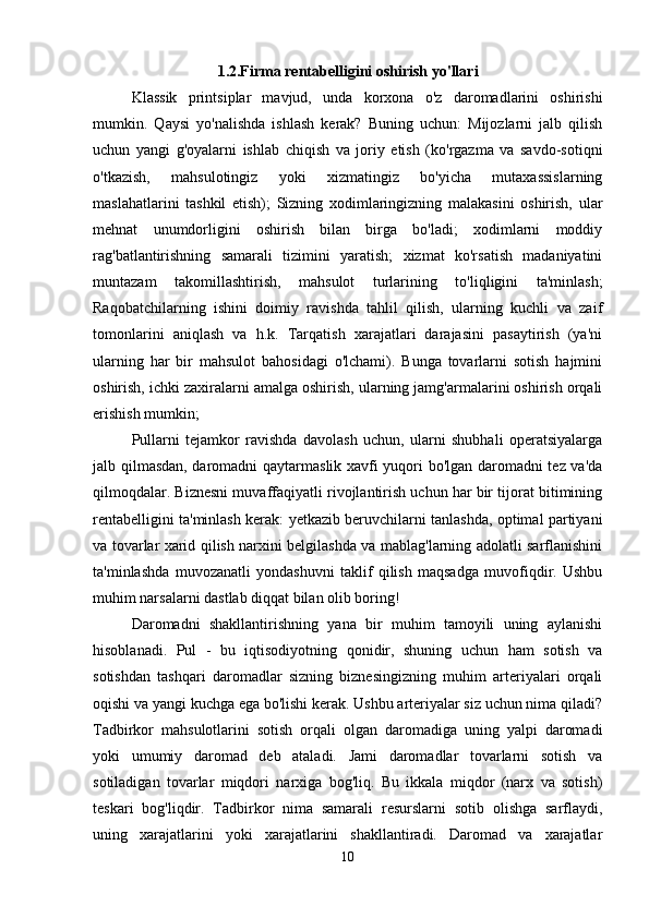 1.2.Firma rentabelligini oshirish yo'llari
Klassik   printsiplar   mavjud,   unda   korxona   o'z   daromadlarini   oshirishi
mumkin.   Qaysi   yo'nalishda   ishlash   kerak?   Buning   uchun:   Mijozlarni   jalb   qilish
uchun   yangi   g'oyalarni   ishlab   chiqish   va   joriy   etish   (ko'rgazma   va   savdo-sotiqni
o'tkazish,   mahsulotingiz   yoki   xizmatingiz   bo'yicha   mutaxassislarning
maslahatlarini   tashkil   etish);   Sizning   xodimlaringizning   malakasini   oshirish,   ular
mehnat   unumdorligini   oshirish   bilan   birga   bo'ladi;   xodimlarni   moddiy
rag'batlantirishning   samarali   tizimini   yaratish;   xizmat   ko'rsatish   madaniyatini
muntazam   takomillashtirish,   mahsulot   turlarining   to'liqligini   ta'minlash;
Raqobatchilarning   ishini   doimiy   ravishda   tahlil   qilish,   ularning   kuchli   va   zaif
tomonlarini   aniqlash   va   h.k.   Tarqatish   xarajatlari   darajasini   pasaytirish   (ya'ni
ularning   har   bir   mahsulot   bahosidagi   o'lchami).   Bunga   tovarlarni   sotish   hajmini
oshirish, ichki zaxiralarni amalga oshirish, ularning jamg'armalarini oshirish orqali
erishish mumkin; 
Pullarni   tejamkor   ravishda   davolash   uchun,   ularni   shubhali   operatsiyalarga
jalb qilmasdan, daromadni qaytarmaslik xavfi yuqori bo'lgan daromadni tez va'da
qilmoqdalar. Biznesni muvaffaqiyatli rivojlantirish uchun har bir tijorat bitimining
rentabelligini ta'minlash kerak: yetkazib beruvchilarni tanlashda, optimal partiyani
va tovarlar xarid qilish narxini belgilashda va mablag'larning adolatli sarflanishini
ta'minlashda   muvozanatli   yondashuvni   taklif   qilish   maqsadga   muvofiqdir.   Ushbu
muhim narsalarni dastlab diqqat bilan olib boring! 
Daromadni   shakllantirishning   yana   bir   muhim   tamoyili   uning   aylanishi
hisoblanadi.   Pul   -   bu   iqtisodiyotning   qonidir,   shuning   uchun   ham   sotish   va
sotishdan   tashqari   daromadlar   sizning   biznesingizning   muhim   arteriyalari   orqali
oqishi va yangi kuchga ega bo'lishi kerak. Ushbu arteriyalar siz uchun nima qiladi?
Tadbirkor   mahsulotlarini   sotish   orqali   olgan   daromadiga   uning   yalpi   daromadi
yoki   umumiy   daromad   deb   ataladi.   Jami   daromadlar   tovarlarni   sotish   va
sotiladigan   tovarlar   miqdori   narxiga   bog'liq.   Bu   ikkala   miqdor   (narx   va   sotish)
teskari   bog'liqdir.   Tadbirkor   nima   samarali   resurslarni   sotib   olishga   sarflaydi,
uning   xarajatlarini   yoki   xarajatlarini   shakllantiradi.   Daromad   va   xarajatlar
10 