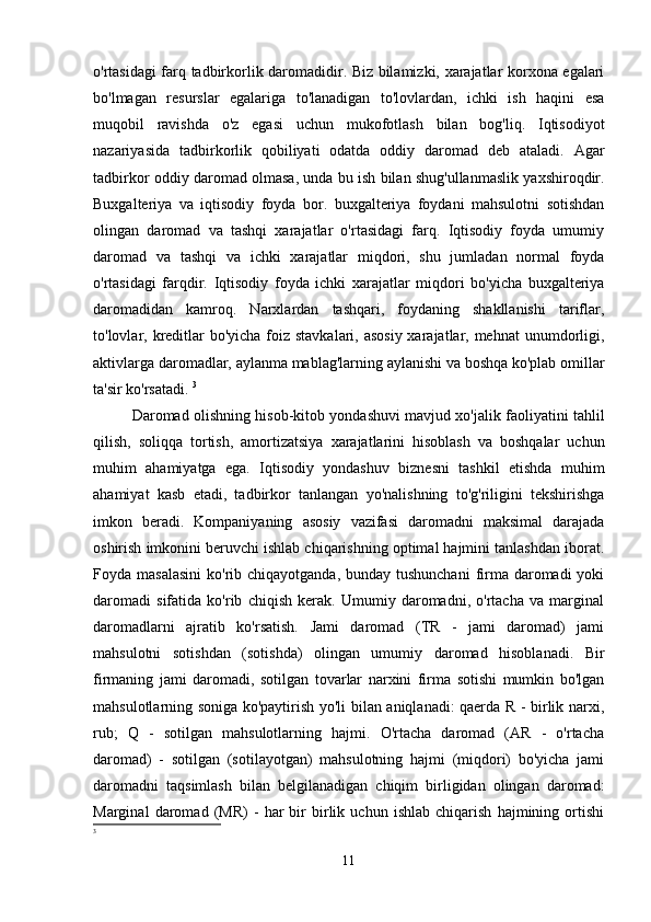 o'rtasidagi farq tadbirkorlik daromadidir. Biz bilamizki, xarajatlar korxona egalari
bo'lmagan   resurslar   egalariga   to'lanadigan   to'lovlardan,   ichki   ish   haqini   esa
muqobil   ravishda   o'z   egasi   uchun   mukofotlash   bilan   bog'liq.   Iqtisodiyot
nazariyasida   tadbirkorlik   qobiliyati   odatda   oddiy   daromad   deb   ataladi.   Agar
tadbirkor oddiy daromad olmasa, unda bu ish bilan shug'ullanmaslik yaxshiroqdir.
Buxgalteriya   va   iqtisodiy   foyda   bor.   buxgalteriya   foydani   mahsulotni   sotishdan
olingan   daromad   va   tashqi   xarajatlar   o'rtasidagi   farq.   Iqtisodiy   foyda   umumiy
daromad   va   tashqi   va   ichki   xarajatlar   miqdori,   shu   jumladan   normal   foyda
o'rtasidagi   farqdir.   Iqtisodiy   foyda   ichki   xarajatlar   miqdori   bo'yicha   buxgalteriya
daromadidan   kamroq.   Narxlardan   tashqari,   foydaning   shakllanishi   tariflar,
to'lovlar, kreditlar  bo'yicha foiz stavkalari, asosiy xarajatlar, mehnat  unumdorligi,
aktivlarga daromadlar, aylanma mablag'larning aylanishi va boshqa ko'plab omillar
ta'sir ko'rsatadi.  3
Daromad olishning hisob-kitob yondashuvi mavjud xo'jalik faoliyatini tahlil
qilish,   soliqqa   tortish,   amortizatsiya   xarajatlarini   hisoblash   va   boshqalar   uchun
muhim   ahamiyatga   ega.   Iqtisodiy   yondashuv   biznesni   tashkil   etishda   muhim
ahamiyat   kasb   etadi,   tadbirkor   tanlangan   yo'nalishning   to'g'riligini   tekshirishga
imkon   beradi.   Kompaniyaning   asosiy   vazifasi   daromadni   maksimal   darajada
oshirish imkonini beruvchi ishlab chiqarishning optimal hajmini tanlashdan iborat.
Foyda masalasini  ko'rib chiqayotganda, bunday tushunchani  firma daromadi  yoki
daromadi   sifatida   ko'rib   chiqish   kerak.   Umumiy   daromadni,   o'rtacha   va   marginal
daromadlarni   ajratib   ko'rsatish.   Jami   daromad   (TR   -   jami   daromad)   jami
mahsulotni   sotishdan   (sotishda)   olingan   umumiy   daromad   hisoblanadi.   Bir
firmaning   jami   daromadi,   sotilgan   tovarlar   narxini   firma   sotishi   mumkin   bo'lgan
mahsulotlarning soniga ko'paytirish yo'li bilan aniqlanadi: qaerda R - birlik narxi,
rub;   Q   -   sotilgan   mahsulotlarning   hajmi.   O'rtacha   daromad   (AR   -   o'rtacha
daromad)   -   sotilgan   (sotilayotgan)   mahsulotning   hajmi   (miqdori)   bo'yicha   jami
daromadni   taqsimlash   bilan   belgilanadigan   chiqim   birligidan   olingan   daromad:
Marginal   daromad   (MR)   -   har   bir   birlik   uchun   ishlab   chiqarish   hajmining   ortishi
3
11 