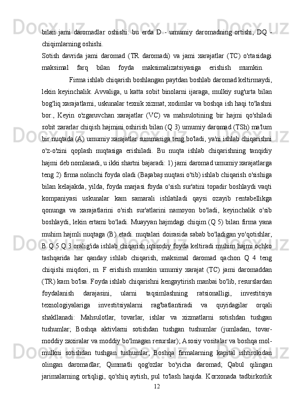 bilan   jami   daromadlar   oshishi:   bu   erda   D   -   umumiy   daromadning   ortishi;   DQ   -
chiqimlarning oshishi. 
Sotish   davrida   jami   daromad   (TR   daromadi)   va   jami   xarajatlar   (TC)   o'rtasidagi
maksimal   farq   bilan   foyda   maksimalizatsiyasiga   erishish   mumkin.  
                Firma ishlab chiqarish boshlangan paytdan boshlab daromad keltirmaydi,
lekin   keyinchalik.   Avvaliga,   u   katta   sobit   binolarni   ijaraga,   mulkiy   sug'urta   bilan
bog'liq xarajatlarni, uskunalar texnik xizmat, xodimlar va boshqa ish haqi to'lashni
bor.,   Keyin   o'zgaruvchan   xarajatlar   (VC)   va   mahsulotining   bir   hajmi   qo'shiladi
sobit zararlar chiqish hajmini oshirish bilan (Q 3) umumiy daromad (TSh) ma'lum
bir nuqtada (A) umumiy xarajatlar summasiga teng bo'ladi, ya'ni ishlab chiqarishni
o'z-o'zini   qoplash   nuqtasiga   erishiladi.   Bu   nuqta   ishlab   chiqarishning   tanqidiy
hajmi deb nomlanadi, u ikki shartni bajaradi: 1) jami daromad umumiy xarajatlarga
teng 2) firma nolinchi foyda oladi (Başabaş nuqtasi o'tib) ishlab chiqarish o'sishiga
bilan kelajakda, yilda, foyda marjasi  foyda o'sish  sur'atini  topadir boshlaydi  vaqti
kompaniyasi   uskunalar   kam   samarali   ishlatiladi   qaysi   ozayib   rentabellikga
qonunga   va   xarajatlarini   o'sish   sur'atlarini   namoyon   bo'ladi,   keyinchalik   o'sib
boshlaydi, lekin ertami bo'ladi. Muayyan hajmdagi chiqim (Q 5) bilan firma yana
muhim hajmli nuqtaga (B) etadi. nuqtalari doirasida sabab bo'ladigan yo'qotishlar,
B Q 5 Q 3 oralig'ida ishlab chiqarish iqtisodiy foyda keltiradi muhim hajmi ochko
tashqarida   har   qanday   ishlab   chiqarish,   maksimal   daromad   qachon   Q   4   teng
chiqishi   miqdori,   m.   F   erishish   mumkin   umumiy   xarajat   (TC)   jami   daromaddan
(TR) kam bo'lsa. Foyda ishlab chiqarishni kengaytirish manbai bo'lib, resurslardan
foydalanish   darajasini,   ularni   taqsimlashning   ratsionalligi,   investitsiya
texnologiyalariga   investitsiyalarni   rag'batlantiradi   va   quyidagilar   orqali
shakllanadi:   Mahsulotlar,   tovarlar,   ishlar   va   xizmatlarni   sotishdan   tushgan
tushumlar;   Boshqa   aktivlarni   sotishdan   tushgan   tushumlar   (jumladan,   tovar-
moddiy zaxiralar va moddiy bo'lmagan resurslar); Asosiy vositalar va boshqa mol-
mulkni   sotishdan   tushgan   tushumlar;   Boshqa   firmalarning   kapital   ishtirokidan
olingan   daromadlar;   Qimmatli   qog'ozlar   bo'yicha   daromad;   Qabul   qilingan
jarimalarning   ortiqligi,   qo'shiq   aytish,   pul   to'lash   haqida.   Korxonada   tadbirkorlik
12 