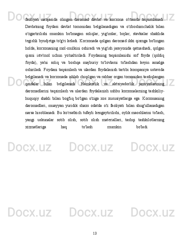 faoliyati   natijasida   olingan   daromad   davlat   va   korxona   o'rtasida   taqsimlanadi.
Davlatning   foydasi   davlat   tomonidan   belgilanadigan   va   o'zboshimchalik   bilan
o'zgartirilishi   mumkin   bo'lmagan   soliqlar,   yig'imlar,   bojlar,   stavkalar   shaklida
tegishli byudjetga to'g'ri keladi. Korxonada qolgan daromad ikki qismga bo'lingan
holda, korxonaning mol-mulkini oshiradi va yig'ish jarayonida qatnashadi, qolgan
qismi   iste'mol   uchun   yo'naltiriladi.   Foydaning   taqsimlanishi   sof   foyda   (qoldiq
foyda),   ya'ni   soliq   va   boshqa   majburiy   to'lovlarni   to'lashdan   keyin   amalga
oshiriladi.   Foydani   taqsimlash   va   ulardan   foydalanish   tartibi   kompaniya   ustavida
belgilanadi va korxonada ishlab chiqilgan va rahbar organ tomonidan tasdiqlangan
qoidalar   bilan   belgilanadi.   Hamkorlik   va   aktsiyadorlik   jamiyatlarining
daromadlarini   taqsimlash   va   ulardan   foydalanish   ushbu   korxonalarning   tashkiliy-
huquqiy   shakli   bilan   bog'liq   bo'lgan   o'ziga   xos   xususiyatlarga   ega.   Korxonaning
daromadlari,   muayyan   yuridik   shaxs   odatda   o'z   faoliyati   bilan   shug'ullanadigan
narsa hisoblanadi. Bu ko'rsatkich tufayli kengaytirilishi, oylik maoshlarini to'lash,
yangi   uskunalar   sotib   olish,   sotib   olish   materiallari,   tashqi   tashkilotlarning
xizmatlariga   haq   to'lash   mumkin   bo'ladi.    
13 