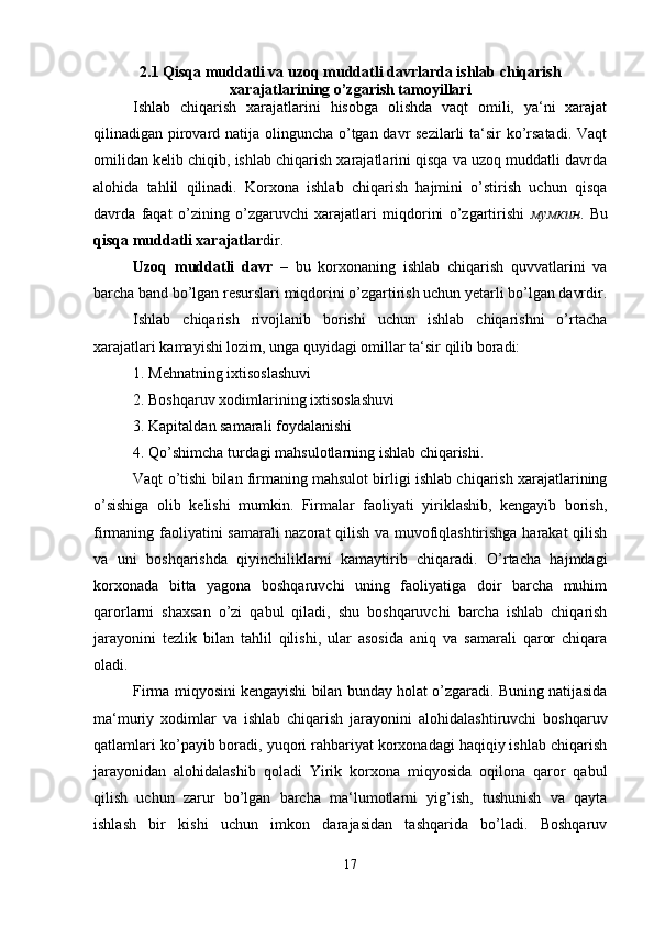 2.1 Qisqa muddatli va uzoq muddatli davrlarda ishlab chiqarish
xarajatlarining o’zgarish tamoyillari
Ishlab   chiqarish   xarajatlarini   hisobga   olishda   vaqt   omili,   ya‘ni   xarajat
qilinadigan pirovard natija olinguncha o’tgan davr sezilarli ta‘sir ko’rsatadi. Vaqt
omilidan kelib chiqib, ishlab chiqarish xarajatlarini qisqa va uzoq muddatli davrda
alohida   tahlil   qilinadi.   Korxona   ishlab   chiqarish   hajmini   o’stirish   uchun   qisqa
davrda   faqat   o’zining   o’zgaruvchi   xarajatlari   miqdorini   o’zgartirishi   мумкин .   Bu
qisqa muddatli xarajatlar dir. 
Uzoq   muddatli   davr   –   bu   korxonaning   ishlab   chiqarish   quvvatlarini   va
barcha band bo’lgan resurslari miqdorini o’zgartirish uchun yetarli bo’lgan davrdir.
Ishlab   chiqarish   rivojlanib   borishi   uchun   ishlab   chiqarishni   o’rtacha
xarajatlari kamayishi lozim, unga quyidagi omillar ta‘sir qilib boradi:
1. Mehnatning ixtisoslashuvi
2. Boshqaruv xodimlarining ixtisoslashuvi
3. Kapitaldan samarali foydalanishi
4. Qo’shimcha turdagi mahsulotlarning ishlab chiqarishi. 
Vaqt o’tishi bilan firmaning mahsulot birligi ishlab chiqarish xarajatlarining
o’sishiga   olib   kelishi   mumkin.   Firmalar   faoliyati   yiriklashib,   kengayib   borish,
firmaning faoliyatini samarali  nazorat qilish va muvofiqlashtirishga harakat qilish
va   uni   boshqarishda   qiyinchiliklarni   kamaytirib   chiqaradi.   O’rtacha   hajmdagi
korxonada   bitta   yagona   boshqaruvchi   uning   faoliyatiga   doir   barcha   muhim
qarorlarni   shaxsan   o’zi   qabul   qiladi,   shu   boshqaruvchi   barcha   ishlab   chiqarish
jarayonini   tezlik   bilan   tahlil   qilishi,   ular   asosida   aniq   va   samarali   qaror   chiqara
oladi.
Firma miqyosini kengayishi bilan bunday holat o’zgaradi. Buning natijasida
ma‘muriy   xodimlar   va   ishlab   chiqarish   jarayonini   alohidalashtiruvchi   boshqaruv
qatlamlari ko’payib boradi, yuqori rahbariyat korxonadagi haqiqiy ishlab chiqarish
jarayonidan   alohidalashib   qoladi   Yirik   korxona   miqyosida   oqilona   qaror   qabul
qilish   uchun   zarur   bo’lgan   barcha   ma‘lumotlarni   yig’ish,   tushunish   va   qayta
ishlash   bir   kishi   uchun   imkon   darajasidan   tashqarida   bo’ladi.   Boshqaruv
17