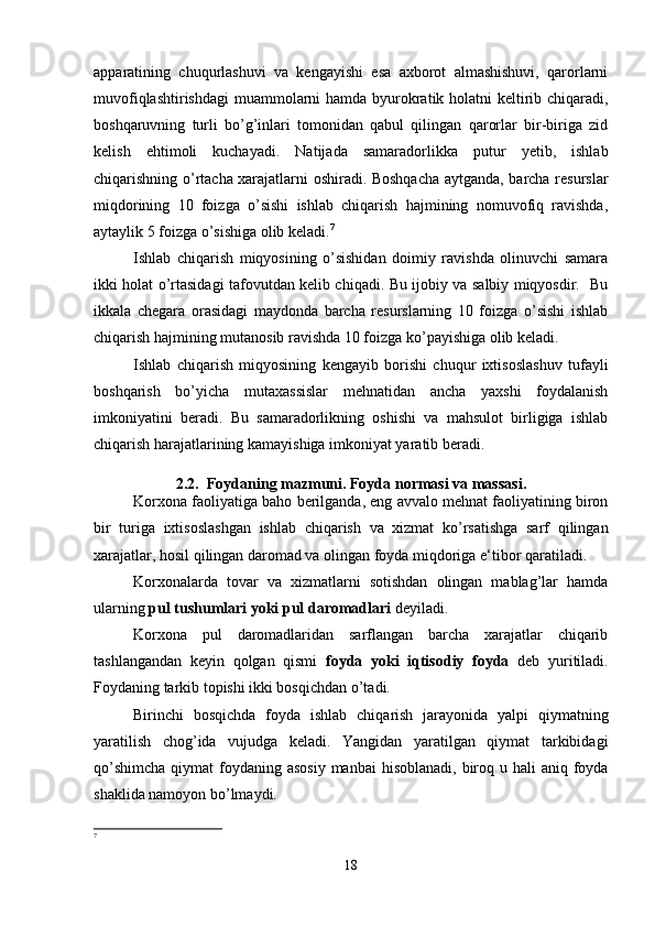 apparatining   chuqurlashuvi   va   kengayishi   esa   axborot   almashishuvi,   qarorlarni
muvofiqlashtirishdagi  muammolarni  hamda byurokratik holatni keltirib chiqaradi,
boshqaruvning   turli   bo’g’inlari   tomonidan   qabul   qilingan   qarorlar   bir-biriga   zid
kelish   ehtimoli   kuchayadi.   Natijada   samaradorlikka   putur   yetib,   ishlab
chiqarishning o’rtacha xarajatlarni oshiradi. Boshqacha aytganda, barcha resurslar
miqdorining   10   foizga   o’sishi   ishlab   chiqarish   hajmining   nomuvofiq   ravishda,
aytaylik 5 foizga o’sishiga olib keladi. 7
Ishlab   chiqarish   miqyosining   o’sishidan   doimiy   ravishda   olinuvchi   samara
ikki holat o’rtasidagi tafovutdan kelib chiqadi. Bu ijobiy va salbiy miqyosdir.   Bu
ikkala   chegara   orasidagi   maydonda   barcha   resurslarning   10   foizga   o’sishi   ishlab
chiqarish hajmining mutanosib ravishda 10 foizga ko’payishiga olib keladi.
Ishlab   chiqarish   miqyosining   kengayib   borishi   chuqur   ixtisoslashuv   tufayli
boshqarish   bo’yicha   mutaxassislar   mehnatidan   ancha   yaxshi   foydalanish
imkoniyatini   beradi.   Bu   samaradorlikning   oshishi   va   mahsulot   birligiga   ishlab
chiqarish harajatlarining kamayishiga imkoniyat yaratib beradi.
2.2.  Foydaning mazmuni. Foyda normasi va massasi.
Korxona faoliyatiga baho berilganda, eng avvalo mehnat faoliyatining biron
bir   turiga   ixtisoslashgan   ishlab   chiqarish   va   xizmat   ko’rsatishga   sarf   qilingan
xarajatlar, hosil qilingan daromad va olingan foyda miqdoriga e‘tibor qaratiladi.
Korxonalarda   tovar   va   xizmatlarni   sotishdan   olingan   mablag’lar   hamda
ularning  pul tushumlari yoki pul daromadlari  deyiladi. 
Korxona   pul   daromadlaridan   sarflangan   barcha   xarajatlar   chiqarib
tashlangandan   keyin   qolgan   qismi   foyda   yoki   iqtisodiy   foyda   deb   yuritiladi.
Foydaning tarkib topishi ikki bosqichdan o’tadi.
Birinchi   bosqichda   foyda   ishlab   chiqarish   jarayonida   yalpi   qiymatning
yaratilish   chog’ida   vujudga   keladi.   Yangidan   yaratilgan   qiymat   tarkibidagi
qo’shimcha  qiymat  foydaning asosiy  manbai  hisoblanadi, biroq u hali  aniq foyda
shaklida namoyon bo’lmaydi.
7
18 