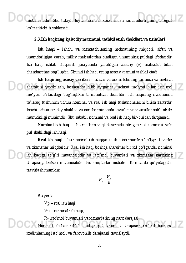 mutanosibdir.   Shu   tufayli   foyda   normasi   korxona   ish   samaradorligining   integral
ko’rsatkichi hisoblanadi.
2.3.Ish haqining iqtisodiy mazmuni, tashkil etish shakllari va tizimlari
Ish   haqi   –   ishchi   va   xizmatchilarning   mehnatining   miqdori,   sifati   va
unumdorligiga   qarab,   milliy   mahsulotdan   oladigan   unumining   puldagi   ifodasidir.
Ish   haqi   ishlab   chiqarish   jarayonida   yaratilgan   zaruriy   (v)   mahsulot   bilan
chambarchas bog’liqdir. Chunki ish haqi uning asosiy qismini tashkil etadi.
Ish haqining asosiy vazifasi   – ishchi va xizmatchining turmush va mehnat
sharoitini   yaxshilash,   boshqacha   qilib   aytganda,   mehnat   me‘yori   bilan   iste‘mol
me‘yori   o’rtasidagi   bog’liqlikni   ta‘minotdan   iboratdir.   Ish   haqining   mazmunini
to’laroq tushunish   uchun nominal   va  real   ish  haqi  tushunchalarini  bilish  zarurdir.
Ishchi uchun qanday shaklda va qancha miqdorda tovarlar va xizmatlar sotib olishi
mumkinligi muhimdir. Shu sababli nominal va real ish haqi bir-biridan farqlanadi.
Nominal   ish   haqi   –   bu   ma‘lum   vaqt   davomida   olingan   pul   summasi   yoki
pul shaklidagi ish haqi.
Real ish haqi   – bu nominal ish haqiga sotib olish mumkin bo’lgan tovarlar
va xizmatlar miqdoridir. Real ish haqi boshqa sharoitlar bir xil bo’lganda, nominal
ish   haqiga   to’g’ri   mutanosibdir   va   iste‘mol   buyumlari   va   xizmatlar   narxining
darajasiga   teskari   mutanosibdir.   Bu   miqdorlar   nisbatini   formulada   qo’yidagicha
tasvirlash mumkin:
V
p = V
n
R
                                                           
Bu yerda: 
Vp – real ish haqi; 
Vn – nominal ish haqi; 
R- iste‘mol buyumlari va xizmatlarining narx darajasi.
Nominal   ish   haqi   ishlab   topilgan  pul   daromadi   darajasini,   real   ish   haqi   esa
xodimlarning iste‘moli va farovonlik darajasini tavsiflaydi.
22 