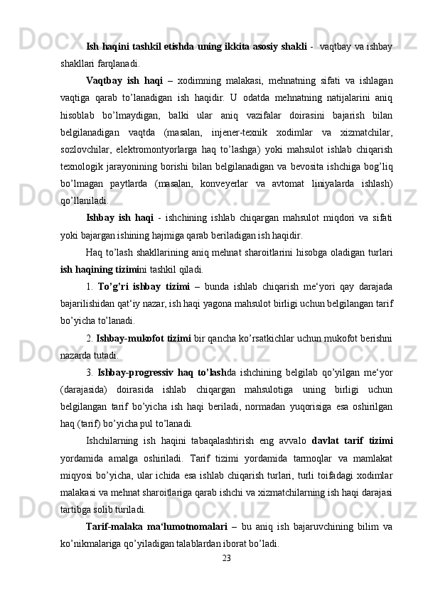 Ish haqini tashkil etishda uning ikkita asosiy shakli   -   vaqtbay va ishbay
shakllari farqlanadi. 
Vaqtbay   ish   haqi   –   xodimning   malakasi,   mehnatning   sifati   va   ishlagan
vaqtiga   qarab   to’lanadigan   ish   haqidir.   U   odatda   mehnatning   natijalarini   aniq
hisoblab   bo’lmaydigan,   balki   ular   aniq   vazifalar   doirasini   bajarish   bilan
belgilanadigan   vaqtda   (masalan,   injener-texnik   xodimlar   va   xizmatchilar,
sozlovchilar,   elektromontyorlarga   haq   to’lashga)   yoki   mahsulot   ishlab   chiqarish
texnologik   jarayonining   borishi   bilan   belgilanadigan   va   bevosita   ishchiga   bog’liq
bo’lmagan   paytlarda   (masalan,   konveyerlar   va   avtomat   liniyalarda   ishlash)
qo’llaniladi.
Ishbay   ish   haqi   -   ishchining   ishlab   chiqargan   mahsulot   miqdori   va   sifati
yoki bajargan ishining hajmiga qarab beriladigan ish haqidir.
Haq to’lash shakllarining aniq mehnat  sharoitlarini hisobga oladigan turlari
ish haqining tizimi ni tashkil qiladi.
1.   To’g’ri   ishbay   tizimi   –   bunda   ishlab   chiqarish   me‘yori   qay   darajada
bajarilishidan qat‘iy nazar, ish haqi yagona mahsulot birligi uchun belgilangan tarif
bo’yicha to’lanadi.
2.  Ishbay-mukofot tizimi  bir qancha ko’rsatkichlar uchun mukofot berishni
nazarda tutadi.
3.   Ishbay-progressiv   haq   to’lash da   ishchining   belgilab   qo’yilgan   me‘yor
(darajasida)   doirasida   ishlab   chiqargan   mahsulotiga   uning   birligi   uchun
belgilangan   tarif   bo’yicha   ish   haqi   beriladi,   normadan   yuqorisiga   esa   oshirilgan
haq (tarif) bo’yicha pul to’lanadi.
Ishchilarning   ish   haqini   tabaqalashtirish   eng   avvalo   davlat   tarif   tizimi
yordamida   amalga   oshiriladi.   Tarif   tizimi   yordamida   tarmoqlar   va   mamlakat
miqyosi  bo’yicha,  ular   ichida  esa   ishlab  chiqarish  turlari,  turli   toifadagi  xodimlar
malakasi va mehnat sharoitlariga qarab ishchi va xizmatchilarning ish haqi darajasi
tartibga solib turiladi.
Tarif-malaka   ma‘lumotnomalari   –   bu   aniq   ish   bajaruvchining   bilim   va
ko’nikmalariga qo’yiladigan talablardan iborat bo’ladi.
23 