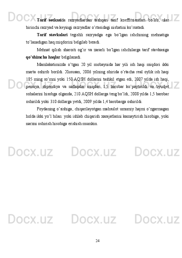 Tarif   setkasi da   razryadlardan   tashqari   tarif   koeffitsientlari   bo’lib,   ular
birinchi razryad va keyingi razryadlar o’rtasidagi nisbatini ko’rsatadi.
Tarif   stavkalari   tegishli   razryadga   ega   bo’lgan   ishchining   mehnatiga
to’lanadigan haq miqdorini belgilab beradi.
Mehnat   qilish   sharoiti   og’ir   va   zararli   bo’lgan   ishchilarga   tarif   stavkasiga
qo’shimcha haqlar  belgilanadi.
Mamlakatimizda   o’tgan   20   yil   mobaynida   har   yili   ish   haqi   miqdori   ikki
marta   oshirib   borildi.   Xususan,   2006   yilning   ohirida   o’rtacha   real   oylik   ish   haqi
185 ming so’mni yoki 150 AQSH dollarini tashkil etgan edi, 2007 yilda ish haqi,
pensiya,   stipendiya   va   nafaqalar   miqdori   1.5   barobar   ko’paytirildi   va   byudjet
sohalarini hisobga olganda, 210 AQSH dollarga teng bo’ldi, 2008 yilda 1,5 barobar
oshirildi yoki 310 dollarga yetdi, 2009 yilda 1,4 barobarga oshirildi.
Foydaning o’sishiga, chiqarilayotgan mahsulot  umumiy hajmi o’zgarmagan
holda ikki yo’l bilan: yoki ishlab chiqarish xarajatlarini kamaytirish hisobiga, yoki
narxni oshirish hisobiga erishish mumkin.
24 
