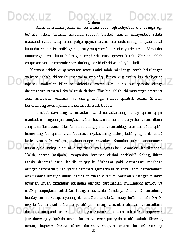 Xulosa
Shuni   aytishimiz   joizki   xar   bir   firma   bozor   iqtisodiyotida   o’z   o’rniga   ega
bo’lishi   uchun   birinchi   navbatda   raqobat   bardosh   xamda   xamyonbob   sifatli
maxsulot   ishlab   chiqarishni   yolga   qoyish   lozimfirma   raxbarining   maqsadi   faqat
katta daromad olish boilibgina qolmay xalq manfatlaarini o’ylashi kerak. Maxsulot
tannarxiga   ucha   katta   bolmagan   miqdorda   narx   qoyish   kerak.   Shunda   ishlab
chiqargan xar bir maxsuloti xaridorlarga xarid qilishiga qulay bo’ladi.
Korxona   ishlab   chiqarayotgan   maxsulotini   talab   miqdoriga   qarab   belgilangan
xajimda   ishlab   chiqarishi   maqsadga   muxofiq.   Firma   eng   avallo   ish   faoliyatida
tajribali   xodimlar   bilan   ta’minlanishi   zarur.   Shu   bilan   bir   qatorda   olinga
daromaddan   samarali   foydalanish   darkor.   Xar   bir   ishlab   chiqarayotgan   tovar   va
xom   ashyosini   reklamasi   va   uning   sifatiga   e’tabor   qaratish   lozim.   Shunda
korxonaning tovar aylanmasi normal darajadi bo’ladi. 
Hisobot   davrining   daromadlari   va   daromadlarining   asosiy   qismi   qaysi
manbadan   olinganligini   aniqlash   uchun   tushum   manbalari   bo‘yicha   daromadlarni
aniq   tasniflash   zarur.   Har   bir   manbaning   jami   daromaddagi   ulushini   tahlil   qilib,
biznesning   bu   qismi   sizni   boshlash   rejalashtirilganidek,   kutilayotgan   daromad
keltiradimi   yoki   yo‘qmi,   tushunishingiz   mumkin.   Shundan   so‘ng   korxonaning
ushbu   yoki   uning   qismini   o‘zgartirish   yoki   yaxshilash   choralari   ko‘rilmoqda.
Xo‘sh,   qaerda   (natijada)   kompaniya   daromad   olishni   boshladi?   Keling,   ikkita
asosiy   daromad   turini   ko‘rib   chiqaylik:   Mahsulot   yoki   xizmatlarni   sotishdan
olingan daromadlar; Faoliyatsiz daromad. Qisqacha ta’riflar va ushbu daromadlarni
oshirishning   asosiy   usullari   haqida   to‘xtalib   o‘tamiz.   Sotishdan   tushgan   tushum
tovarlar,   ishlar,   xizmatlar   sotishdan   olingan   daromadlar,   shuningdek   mulkiy   va
mulkiy   huquqlarni   sotishdan   tushgan   tushumlar   hisobiga   olinadi.   Daromadning
bunday   turlari   kompaniyaning   daromadlari   tarkibida   asosiy   bo‘lib   qolishi   kerak,
negaki   bu   maqsad   uchun   u   yaratilgan.   Biroq,   sotishdan   olingan   daromadlarni
dastlabki bosqichda prognoz qilish qiyin. Bozor raqobati sharoitida bitta mijozning
(xaridorning)   yo‘qolishi   savdo   daromadlarining   pasayishiga   olib   keladi.   Shuning
uchun,   bugungi   kunda   olgan   daromad   miqdori   ertaga   bir   xil   natijaga
25 