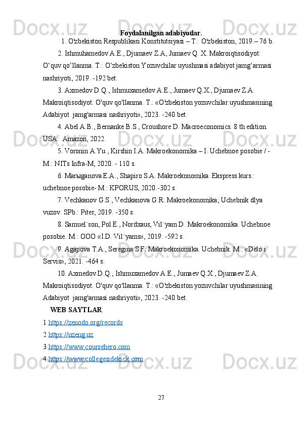 Foydalanilgan adabiyotlar.
1. O'zbekiston Respublikasi Konstitutsiyasi – T.: O'zbekiston, 2019.– 76 b.
2. Ishmuhamedov A.E., Djumaev Z.A, Jumaev Q. X. Makroiqtisodiyot: 
O‘quv qo‘llanma. T.: O‘zbekiston Yozuvchilar uyushmasi adabiyot jamg‘armasi 
nashriyoti, 2019. -192 bet.
3. Axmedov D.Q., Ishmuxamedov A.E., Jumaev Q.X., Djumaev Z.A.   
Makroiqtisodiyot. O'quv qo'llanma. T.: «O'zbekiston yozuvchilar uyushmasining 
Adabiyot  jamg'armasi nashriyoti», 2023. -240 bet.
4. Abel A.B., Bernanke B.S., Croushore D. Macroeconomics. 8 th edition. 
USA:  Amazon, 2022.
5. Voronin A.Yu., Kirshin I.A. Makroekonomika – I. Uchebnoe posobie / - 
M.: NITs Infra-M, 2020. - 110 s.
6. Marыganova E.A., Shapiro S.A. Makroekonomika. Ekspress kurs.: 
uchebnoe posobie- M.: KPORUS, 2020.-302 s.
7. Vechkanov G.S., Vechkanova G.R. Makroekonomika; Uchebnik dlya 
vuzov. SPb.: Piter, 2019. -350 s.
8. Samuel`son, Pol E., Nordxaus, Vil`yam D. Makroekonomika. Uchebnoe 
posobie. M.: OOO «I.D. Vil`yams», 2019. -592 s. 
9. Agapova T.A., Seregina S.F. Makroekonomika. Uchebnik. M.: «Delo i 
Servis», 2021. -464 s.
10. Axmedov D.Q., Ishmuxamedov A.E., Jumaev Q.X., Djumaev Z.A.   
Makroiqtisodiyot. O'quv qo'llanma. T.: «O'zbekiston yozuvchilar uyushmasining 
Adabiyot  jamg'armasi nashriyoti», 2023. -240 bet.
     WEB SAYTLAR
1  https://zenodo.org/records
2  https://uzeng.uz
3  https://www.coursehero.com
4  https://www.collegesidekick.com
27 