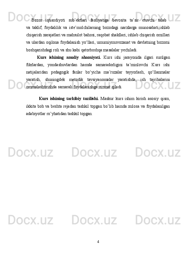 Bozor   iqtisodiyoti   sub’еktlаri   fаoliyatigа   bеvositа   tа’sir   etuvchi   tаlаb  
vа   tаklif,   foydаlilik   vа   istе’molchilаrning   bozodаgi   nаrхlаrgа   munosаbаti,ishlаb
chiqаrish хаrаjаtlаri vа mаhsulot bаhosi, rаqobаt shаkllаri, ishlаb chiqаrish omillаri
vа ulаrdаn oqilonа foydаlаnish yo‘llаri, umumiymuvozаnаt vа dаvlаtning bozorni
boshqаrishdаgi roli vа shu kаbi qаtorboshqа mаsаlаlаr yechiladi.
Kurs   ishining   amaliy   ahamiyati.   Kurs   ishi   jarayonida   ilgari   surilgan
fikrlardan,   yondashuvlardan   hamda   samaradorligini   ta’minlovchi   Kurs   ishi
natijalaridan   pedagogik   fanlar   bo‘yicha   ma’ruzalar   tayyorlash,   qo‘llanmalar
yaratish,   shuningdek   metodik   tavsiyanomalar   yaratishda,   ish   tajribalarini
ommalashtirishda samarali foydalanishga xizmat qiladi. 
  Kurs   ishining   tarkibiy   tuzilishi.   Maskur   kurs   ishim   kirish   asosiy   qism,
ikkita bob va beshta rejadan tashkil topgan bo’lib hamda xulosa va foydalanilgan
adabiyotlar ro’yhatidan tashkil topgan.
4 