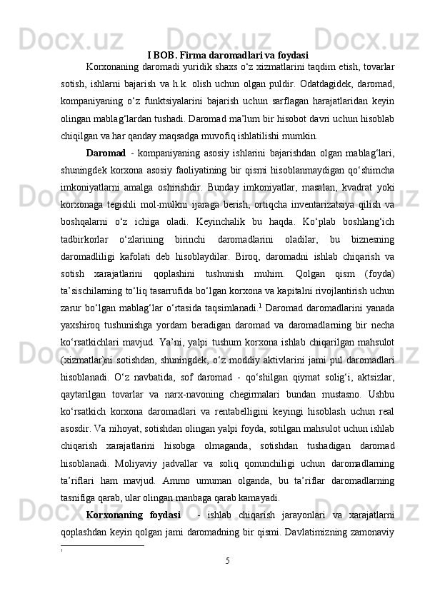 I BOB. Firma daromadlari va foydasi
Korxonaning daromadi yuridik shaxs o‘z xizmatlarini taqdim etish, tovarlar
sotish,   ishlarni   bajarish   va   h.k.   olish   uchun   olgan   puldir.   Odatdagidek,   daromad,
kompaniyaning   o‘z   funktsiyalarini   bajarish   uchun   sarflagan   harajatlaridan   keyin
olingan mablag‘lardan tushadi. Daromad ma’lum bir hisobot davri uchun hisoblab
chiqilgan va har qanday maqsadga muvofiq ishlatilishi mumkin. 
Daromad   -   kompaniyaning   asosiy   ishlarini   bajarishdan   olgan   mablag‘lari,
shuningdek   korxona   asosiy   faoliyatining   bir   qismi   hisoblanmaydigan   qo‘shimcha
imkoniyatlarni   amalga   oshirishdir.   Bunday   imkoniyatlar,   masalan,   kvadrat   yoki
korxonaga   tegishli   mol-mulkni   ijaraga   berish,   ortiqcha   inventarizatsiya   qilish   va
boshqalarni   o‘z   ichiga   oladi.   Keyinchalik   bu   haqda.   Ko‘plab   boshlang‘ich
tadbirkorlar   o‘zlarining   birinchi   daromadlarini   oladilar,   bu   biznesning
daromadliligi   kafolati   deb   hisoblaydilar.   Biroq,   daromadni   ishlab   chiqarish   va
sotish   xarajatlarini   qoplashini   tushunish   muhim.   Qolgan   qism   (foyda)
ta’sischilarning to‘liq tasarrufida bo‘lgan korxona va kapitalni rivojlantirish uchun
zarur   bo‘lgan   mablag‘lar   o‘rtasida   taqsimlanadi. 1
  Daromad   daromadlarini   yanada
yaxshiroq   tushunishga   yordam   beradigan   daromad   va   daromadlarning   bir   necha
ko‘rsatkichlari   mavjud.   Ya’ni,   yalpi   tushum   korxona   ishlab   chiqarilgan   mahsulot
(xizmatlar)ni   sotishdan,   shuningdek,   o‘z   moddiy   aktivlarini   jami   pul   daromadlari
hisoblanadi.   O‘z   navbatida,   sof   daromad   -   qo‘shilgan   qiymat   solig‘i,   aktsizlar,
qaytarilgan   tovarlar   va   narx-navoning   chegirmalari   bundan   mustasno.   Ushbu
ko‘rsatkich   korxona   daromadlari   va   rentabelligini   keyingi   hisoblash   uchun   real
asosdir. Va nihoyat, sotishdan olingan yalpi foyda, sotilgan mahsulot uchun ishlab
chiqarish   xarajatlarini   hisobga   olmaganda,   sotishdan   tushadigan   daromad
hisoblanadi.   Moliyaviy   jadvallar   va   soliq   qonunchiligi   uchun   daromadlarning
ta’riflari   ham   mavjud.   Ammo   umuman   olganda,   bu   ta’riflar   daromadlarning
tasnifiga qarab, ular olingan manbaga qarab kamayadi. 
Korxonaning   foydasi       -   ishlab   chiqarish   jarayonlari   va   xarajatlarni
qoplashdan keyin qolgan jami daromadning bir qismi. Davlatimizning zamonaviy
1
5 