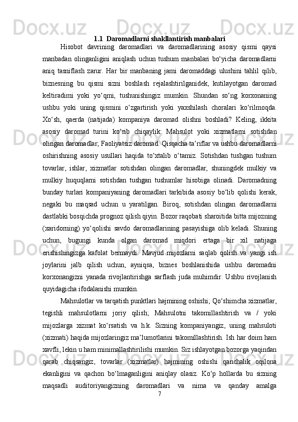 1.1  Daromadlarni shakllantirish manbalari
Hisobot   davrining   daromadlari   va   daromadlarining   asosiy   qismi   qaysi
manbadan   olinganligini   aniqlash   uchun   tushum   manbalari   bo‘yicha   daromadlarni
aniq   tasniflash   zarur.   Har   bir   manbaning   jami   daromaddagi   ulushini   tahlil   qilib,
biznesning   bu   qismi   sizni   boshlash   rejalashtirilganidek,   kutilayotgan   daromad
keltiradimi   yoki   yo‘qmi,   tushunishingiz   mumkin.   Shundan   so‘ng   korxonaning
ushbu   yoki   uning   qismini   o‘zgartirish   yoki   yaxshilash   choralari   ko‘rilmoqda.
Xo‘sh,   qaerda   (natijada)   kompaniya   daromad   olishni   boshladi?   Keling,   ikkita
asosiy   daromad   turini   ko‘rib   chiqaylik:   Mahsulot   yoki   xizmatlarni   sotishdan
olingan daromadlar; Faoliyatsiz daromad. Qisqacha ta’riflar va ushbu daromadlarni
oshirishning   asosiy   usullari   haqida   to‘xtalib   o‘tamiz.   Sotishdan   tushgan   tushum
tovarlar,   ishlar,   xizmatlar   sotishdan   olingan   daromadlar,   shuningdek   mulkiy   va
mulkiy   huquqlarni   sotishdan   tushgan   tushumlar   hisobiga   olinadi.   Daromadning
bunday   turlari   kompaniyaning   daromadlari   tarkibida   asosiy   bo‘lib   qolishi   kerak,
negaki   bu   maqsad   uchun   u   yaratilgan.   Biroq,   sotishdan   olingan   daromadlarni
dastlabki bosqichda prognoz qilish qiyin. Bozor raqobati sharoitida bitta mijozning
(xaridorning)   yo‘qolishi   savdo   daromadlarining   pasayishiga   olib   keladi.   Shuning
uchun,   bugungi   kunda   olgan   daromad   miqdori   ertaga   bir   xil   natijaga
erishishingizga   kafolat   bermaydi.   Mavjud   mijozlarni   saqlab   qolish   va   yangi   ish
joylarini   jalb   qilish   uchun,   ayniqsa,   biznes   boshlanishida   ushbu   daromadni
korxonangizni   yanada   rivojlantirishga   sarflash   juda   muhimdir.   Ushbu   rivojlanish
quyidagicha ifodalanishi mumkin.
Mahsulotlar va tarqatish punktlari hajmining oshishi; Qo‘shimcha xizmatlar,
tegishli   mahsulotlarni   joriy   qilish;   Mahsulotni   takomillashtirish   va   /   yoki
mijozlarga   xizmat   ko‘rsatish   va   h.k.   Sizning   kompaniyangiz,   uning   mahsuloti
(xizmati) haqida mijozlaringiz ma’lumotlarini takomillashtirish. Ish har doim ham
xavfli, lekin u ham minimallashtirilishi mumkin. Siz ishlayotgan bozorga yaqindan
qarab   chiqsangiz,   tovarlar   (xizmatlar)   hajmining   oshishi   qanchalik   oqilona
ekanligini   va   qachon   bo‘lmaganligini   aniqlay   olasiz.   Ko‘p   hollarda   bu   sizning
maqsadli   auditoriyangizning   daromadlari   va   nima   va   qanday   amalga
7 