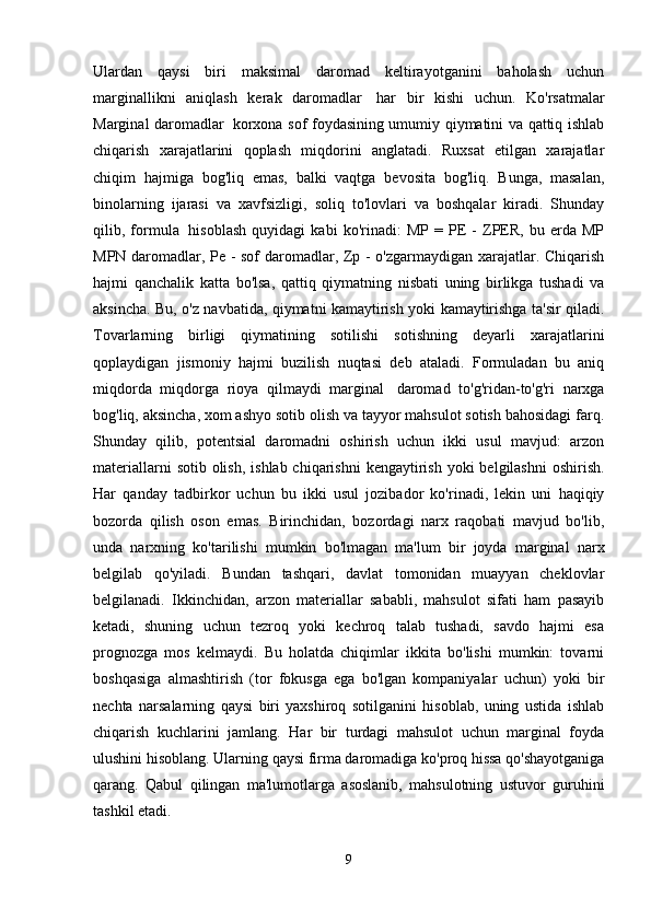 Ulardan   qaysi   biri   maksimal   daromad   keltirayotganini   baholash   uchun
marginallikni   aniqlash   kerak   daromadlar     har   bir   kishi   uchun.   Ko'rsatmalar
Marginal daromadlar     korxona sof foydasining umumiy qiymatini va qattiq ishlab
chiqarish   xarajatlarini   qoplash   miqdorini   anglatadi.   Ruxsat   etilgan   xarajatlar
chiqim   hajmiga   bog'liq   emas,   balki   vaqtga   bevosita   bog'liq.   Bunga,   masalan,
binolarning   ijarasi   va   xavfsizligi,   soliq   to'lovlari   va   boshqalar   kiradi.   Shunday
qilib,   formula     hisoblash   quyidagi   kabi   ko'rinadi:   MP   =   PE   -   ZPER,   bu   erda   MP
MPN daromadlar, Pe - sof daromadlar, Zp - o'zgarmaydigan xarajatlar. Chiqarish
hajmi   qanchalik   katta   bo'lsa,   qattiq   qiymatning   nisbati   uning   birlikga   tushadi   va
aksincha. Bu, o'z navbatida, qiymatni kamaytirish yoki kamaytirishga ta'sir qiladi.
Tovarlarning   birligi   qiymatining   sotilishi   sotishning   deyarli   xarajatlarini
qoplaydigan   jismoniy   hajmi   buzilish   nuqtasi   deb   ataladi.   Formuladan   bu   aniq
miqdorda   miqdorga   rioya   qilmaydi   marginal     daromad   to'g'ridan-to'g'ri   narxga
bog'liq, aksincha, xom ashyo sotib olish va tayyor mahsulot sotish bahosidagi farq.
Shunday   qilib,   potentsial   daromadni   oshirish   uchun   ikki   usul   mavjud:   arzon
materiallarni  sotib olish,  ishlab chiqarishni  kengaytirish  yoki  belgilashni  oshirish.
Har   qanday   tadbirkor   uchun   bu   ikki   usul   jozibador   ko'rinadi,   lekin   uni   haqiqiy
bozorda   qilish   oson   emas.   Birinchidan,   bozordagi   narx   raqobati   mavjud   bo'lib,
unda   narxning   ko'tarilishi   mumkin   bo'lmagan   ma'lum   bir   joyda   marginal   narx
belgilab   qo'yiladi.   Bundan   tashqari,   davlat   tomonidan   muayyan   cheklovlar
belgilanadi.   Ikkinchidan,   arzon   materiallar   sababli,   mahsulot   sifati   ham   pasayib
ketadi,   shuning   uchun   tezroq   yoki   kechroq   talab   tushadi,   savdo   hajmi   esa
prognozga   mos   kelmaydi.   Bu   holatda   chiqimlar   ikkita   bo'lishi   mumkin:   tovarni
boshqasiga   almashtirish   (tor   fokusga   ega   bo'lgan   kompaniyalar   uchun)   yoki   bir
nechta   narsalarning   qaysi   biri   yaxshiroq   sotilganini   hisoblab,   uning   ustida   ishlab
chiqarish   kuchlarini   jamlang.   Har   bir   turdagi   mahsulot   uchun   marginal   foyda
ulushini hisoblang. Ularning qaysi firma daromadiga ko'proq hissa qo'shayotganiga
qarang.   Qabul   qilingan   ma'lumotlarga   asoslanib,   mahsulotning   ustuvor   guruhini
tashkil etadi.  
9 
